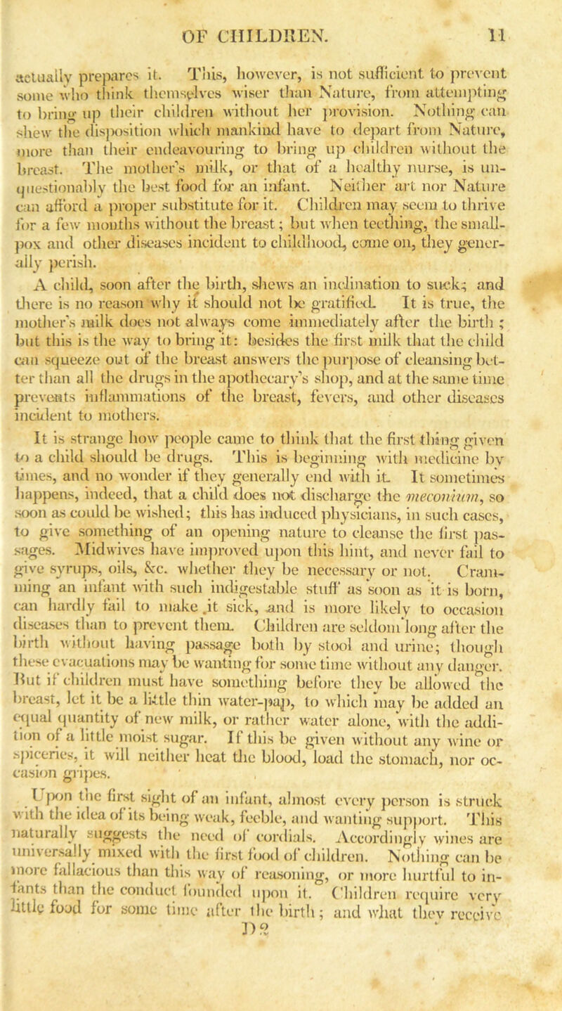 actually prepares it. This, however, is not sufficient to prevent some who think themselves wiser than Nature, from attempting to bring up their children without her provision. Nothing can shew the disposition which mankind have to depart from Nature, more than their endeavouring to bring up children without the breast. The mother’s milk, or that of a healthy nurse, is un- questionably the best food for an infant. Neither art nor Nature can afford a proper substitute for it. Children may seem to thrive for a few months without the breast; but when teething, the small- pox and other diseases incident to childhood, come on, they gener- ally perish. A child, soon after the birth, shews an inclination to suck; and there is no reason why it should not be gratified. It is true, the mother's milk does not always come immediately after the birth ; but this is the way to bring it: besides the first milk that the child can squeeze out of the breast answers the purpose of cleansing bet- ter than all the drugs in the apothecary’s shop, and at the same time prevents inflammations of the breast, fevers, and other diseases incident to mothers. It is strange how people came to think that the first thing given to a child should be drugs. This is beginning with medicine by times, and no wonder if they generally end with it It sometimes happens, indeed, that a child does not discharge the meconium, so soon as could be wished; this has induced physicians, in such cases, to give something of an opening nature to cleanse the first pas- sages. Midwives have improved upon this hint, and never fail to give syrups, oils, &c. whether they be necessary or not. Cram- ming an infant with such indigestible stuff' as soon as it is born, can hardly fail to make .it sick, .and is more likely to occasion diseases than to prevent them. Children are seldom long after the birth without having passage both by stool and urine; though these evacuations may be wanting for some time without any danger. Rut if children must have something before they be allowed the breast, let it be a little thin water-pap, to which may be added an ctpial quantity of new milk, or rather water alone, with the addi- tion of a little moist sugar. It this be given without any wine or spherics, it will neither heat the blood, load the stomach, nor oc- casion gripes. ' , I pon the first sight of an infant, almost every person is struck ^h the idea of its being weak, feeble, and wanting support. This natuiaily suggests the need of cordials. Accordingly wines are universally mixed with the first food of children. Nothing can be more fallacious than this way of reasoning, or more hurtful to in- fants than the conduct founded upon it. Children require very litlly food for some time after the birth; and wlmt tliev receive