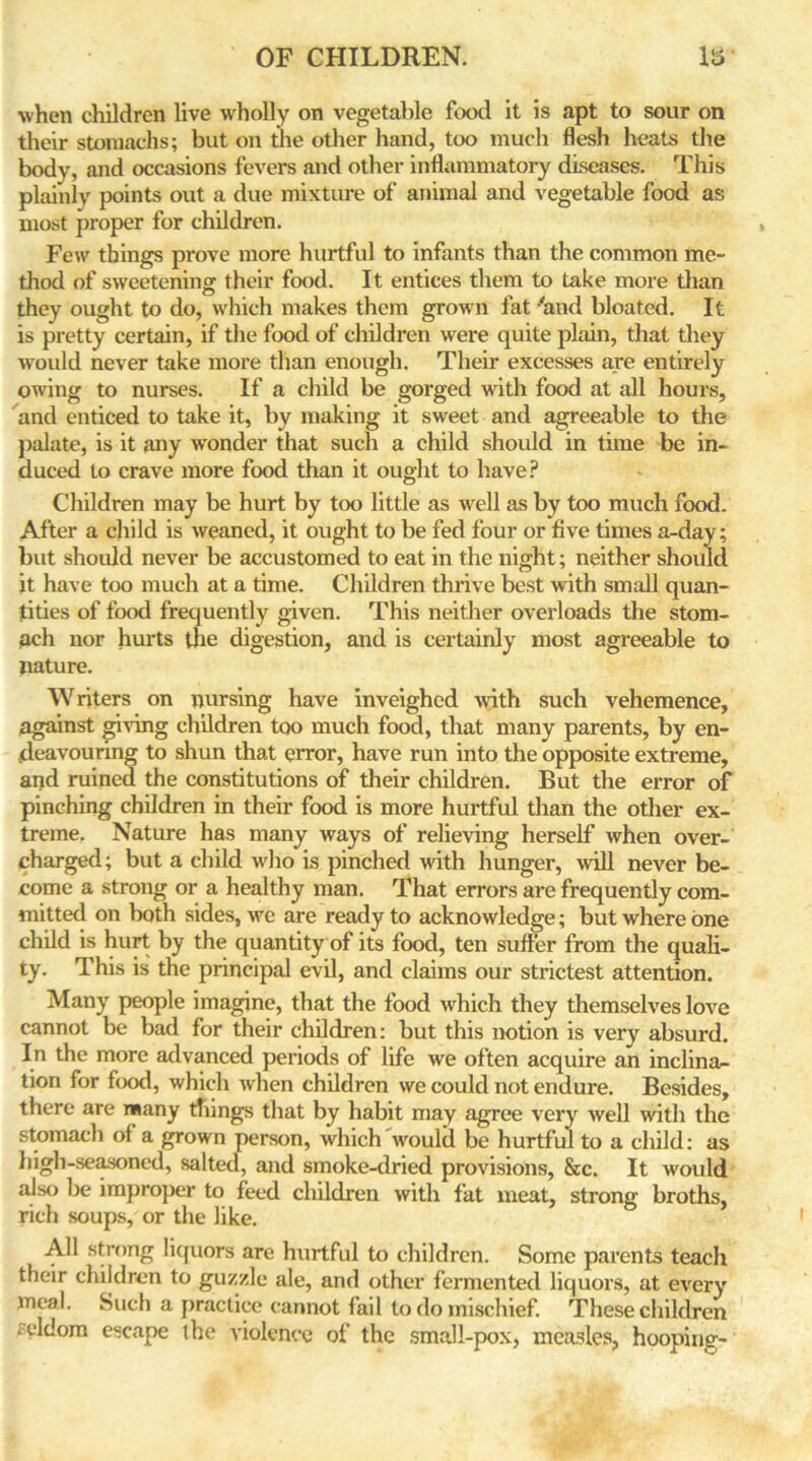 ■when children live wholly on vegetable food it is apt to sour on their stomachs; but on the other hand, too much flesh heats the body, and occasions fevers and other inflammatory diseases. This plainly points out a due mixture of animal and vegetable food as most proper for children. Few things prove more hurtful to infants than the common me- thod of sweetening their food. It entices them to take more than they ought to do, which makes them grown fat 'and bloated. It is pretty certain, if the food of children were quite plain, that they would never take more than enough. Their excesses are entirely owing to nurses. If a child be gorged with food at all hours, and enticed to take it, by making it sweet and agreeable to the palate, is it any wonder that such a child should in time be in- duced to crave more food than it ought to have? Children may be hurt by too little as well as by too much food. After a child is weaned, it ought to be fed four or five times a-day; but should never be accustomed to eat in the night; neither should it have too much at a time. Children thrive best with small quan- tities of food frequently given. This neither overloads the stom- ach nor hurts the digestion, and is certainly most agreeable to nature. Writers on nursing have inveighed with such vehemence, against giving children too much food, that many parents, by en- deavouring to shun that error, have run into the opposite extreme, and ruined the constitutions of their children. But the error of pinching children in their food is more hurtful than the other ex- treme. Nature has many ways of relieving herself when over- charged; but a child who is pinched with hunger, will never be- come a strong or a healthy man. That errors are frequently com- ini tted on both sides, we are ready to acknowledge; but where one child is hurt by the quantity of its food, ten suffer from the quali- ty. This is the principal evil, and claims our strictest attention. Many people imagine, that the food which they themselves love cannot be bad for their children: but this notion is very absurd. In the more advanced periods of life we often acquire an inclina- tion for food, which when children we could not endure. Besides, there are many tilings that by habit may agree very well with the stomach of a grown person, which would be hurtful to a child: as high-seasoned, salted, and smoke-dried provisions, &c. It would also be improper to feed children with fat meat, strong broths, rich soups, or the like. All strong liquors are hurtful to children. Some parents teach their children to guzzle ale, and other fermented liquors, at every meal. Such a practice cannot fail to do mischief. These children ‘ c‘ldom escape the violence of the small-pox, measles, hooping-