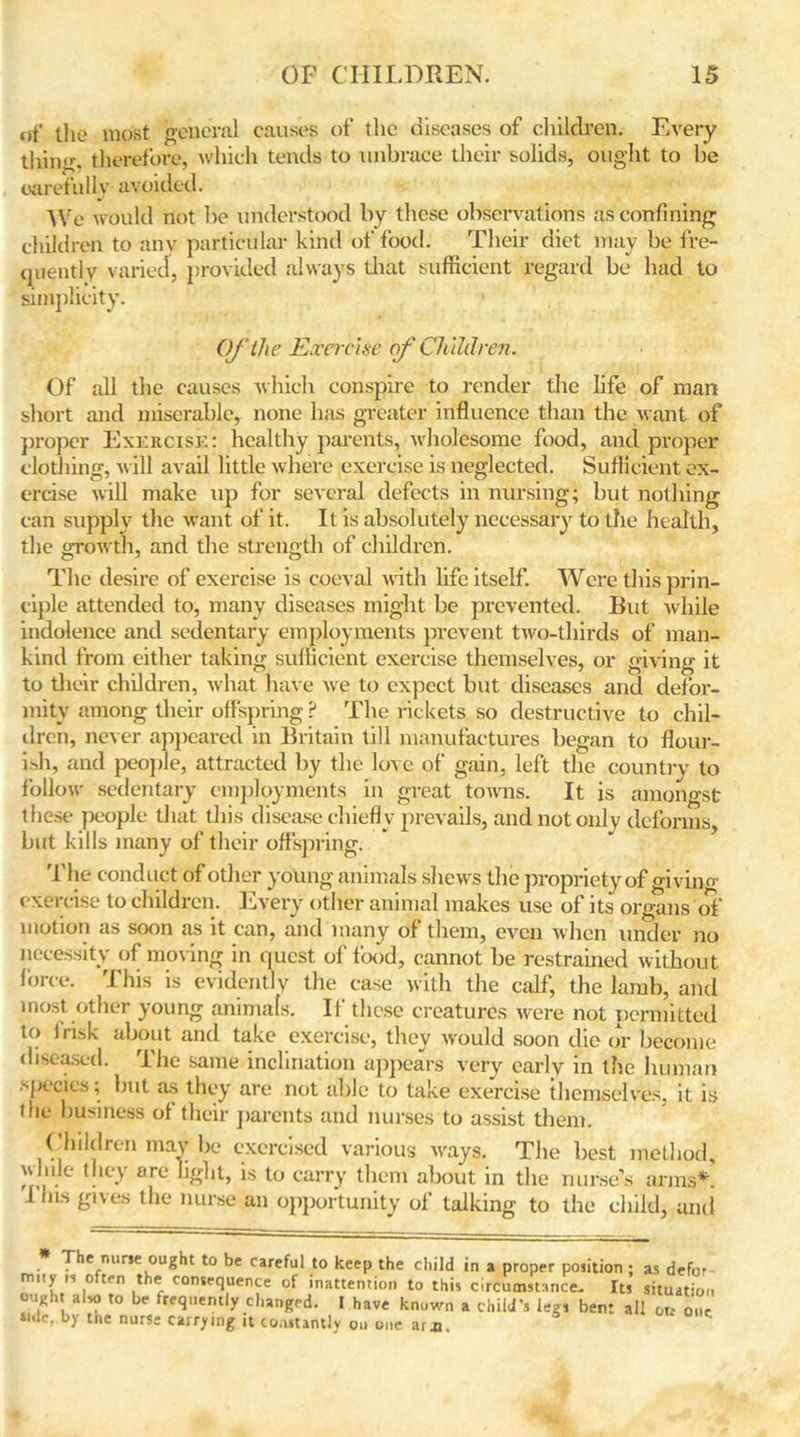 of ilie most general causes of the diseases of children. Every tiling, therefore, which tends to unbrace their solids, ought to be carefully avoided. We would not be understood by these observations as confining children to any particular kind of food. Their diet may be fre- quently varied, provided always that sufficient regard be had to simplicity. Of the Exercise of Children. Of all the causes which conspire to render the life of man short and miserable, none has greater influence than the want of proper Exercise: healthy parents, wholesome food, and proper clothing, will avail little where exercise is neglected. Sufficient ex- ercise will make up for several defects in nursing; but nothing can supply the want of it. It is absolutely necessary to the health, the growth, and the strength of children. The desire of exercise is coeval with life itself. Were this prin- ciple attended to, many diseases might be prevented. But while indolence and sedentary employments prevent two-thirds of man- kind from either taking sufficient exercise themselves, or giving it to their children, what have we to expect but diseases and defor- mity among their offspring ? The rickets so destructive to chil- dren, never appeared in Britain till manufactures began to flour- ish, and people, attracted by the love of gain, left the country to follow sedentary employments in great towns. It is amongst these people that this disease chiefly prevails, and not only deforms, but kills many of their offspring. The conduct of other young animals shews the propriety of giviim exercise to children. Every other animal makes use of its organs of motion as soon as it can, and many of them, even when under no necessity of moving in quest of food, cannot be restrained without force. This is evidently the case with the calf, the lamb, and most other young animals. If these creatures were not permitted to 1 risk about and take exercise, they would soon die or become diseased. The same inclination appears very early in the human .-pocics; but as they are not able to take exercise themselves, it is the business of their parents and nurses to assist them. Children may be exercised various ways. The best method, y lnle they arc light, is to carry them about in the nurse’s arms*. I Ins gives the nurse an opportunity of talking to the child, and The nurse ought to be careful to keep the child in a proper position ; as defo- mity is often the consequence of inattention to this circumstance. Its situation ouKh, also to be frequently changed. I have known a child's legs bent all ou on by tne nurse carrying it constantly on one ar