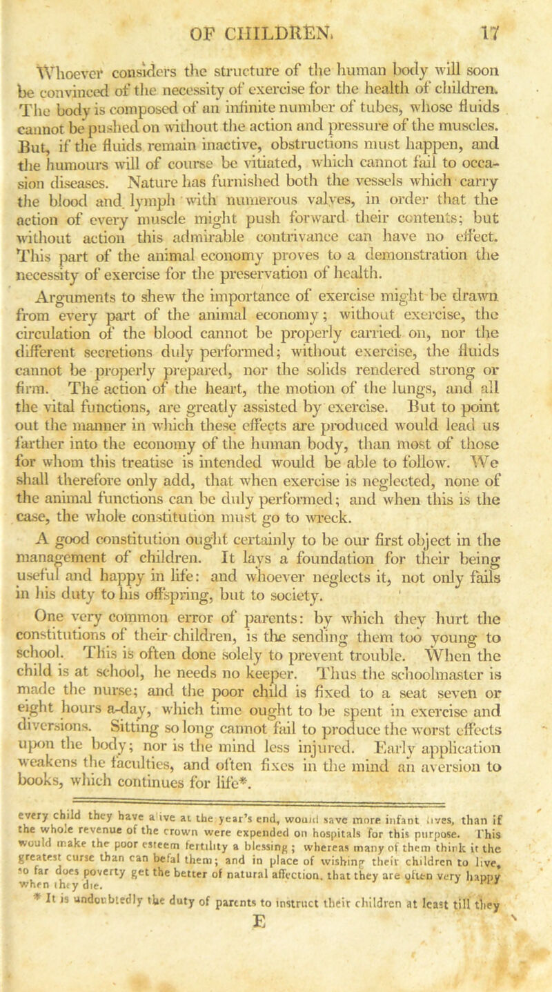 Whoever considers the structure of the human body will soon be convinced of the necessity of exercise for the health of children. The body is composed of an infinite number of tubes, whose fluids cannot be pushed on without the action and pressure of the muscles. But, if the fluids remain inactive, obstructions must happen, and the humours will of course be vitiated, which cannot fail to occa- sion diseases. Nature has furnished both the vessels which carry the blood and. lymph with numerous valves, in order that the action of every muscle might push forward their contents; but without action this admirable contrivance can have no effect. This part of the animal economy proves to a demonstration the necessity of exercise for the preservation of health. Arguments to shew the importance of exercise might be drawn from every part of the animal economy; without exercise, the circulation of the blood cannot be properly carried on, nor the different secretions duly performed; without exercise, the fluids cannot be properly prepared, nor the solids rendered strong or firm. The action of the heart, the motion of the lungs, and all the vital functions, are greatly assisted by exercise. But to point out the manner in which these effects are produced would lead us farther into the economy of the human body, than most of those for whom this treatise is intended would be able to follow. We shall therefore only add, that when exercise is neglected, none of the animal functions can be duly performed; and when this is the case, the whole constitution must go to wreck. A good constitution ought certainly to be our first object in the management of children. It lays a foundation for their being useful and happy in life: and whoever neglects it, not only fails in his duty to his offspring, but to society. ' One very common error of parents: by which they hurt the constitutions of their children, is the sending them too young to school. This is often done solely to prevent trouble. When the child is at school, he needs no keeper. Thus the schoolmaster is made the nurse; and the poor child is fixed to a seat seven or eight hours a-day, which time ought to be spent in exercise and diversions. Sitting so long cannot fail to produce the worst effects upon the body; nor is the mind less injured. Early application weakens the faculties, and olten fixes in the mind an aversion to books, which continues for life* *. every child they have a ive at the year’s end, wouul save more infant iives, than if the who.e revenue of the crown were expended on hospitals for this purpose. This wouid make the poor esteem fertility a blessing ; whereas many of them think it the greatest curse than can betal them; and in place of wishing their children to live* ’o tar docs poverty get the better of natural affection, that they are often very happy when iht y die. * It is undoubtedly the duty of parents to instruct their children at least till they E