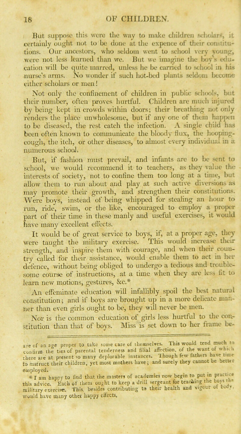 lint suppose this were the way to make children scholars, it certainly ought not to be done at the expence of their constitu- tions. Our ancestors, who seldom went to school very young, were not less learned than we. Rut we imagine the boy’s win- cation will be quite marred, unless he be carried to school ;n his nurse’s arms. No wonder it' such hot-bed plants seldom become either scholars or men! Not only the confinement of children in public schools, but their number, often proves hurtful. Children are much injured by being kept in crowds within doors; their breathing not only renders the place unwholesome, but if any one of them happen to be diseased, the rest catch the infection. A single chiid has been often known to communicate the bloody flux, the hooping- cough, the itch, or other diseases, to almost every individual in a numerous school. But, if fashion must prevail, and infants are to be sent to school, we would recommend it to teachers, as they value the interests of society, not to confine them too long at a time, but allow them to run about and play at such active diversions as may promote their growth, and strengthen their constitutions. Were boys, instead of being whipped for stealing an hour to run, ride, swim, or the like, encouraged to employ a proper part of their time in these manly and useful exercises, it would have many excellent effects. It would be of great service to boys, if, at a proper age, they were taught the military exercise. This would increase their strength, and inspire them with courage, and when their coun- try called for their assistance, would enable them to act in her defence, without being obliged to undergo a tedious and trouble- some course of instructions, at a time when they are less fit to learn new motions, gestures, &c.* * An effeminate education will infallibly spoil the best natural constitution; and if boys are brought up in a more delicate man- ner than even girls ought to be, they will never be men. Nor is the common education of girls less hurtful to the con- stitution than that of boys. Miss is set down to her frame be- are of an age proper to take some care of ihemselves. This would tend much to confirm the ties of parental tenderness and filial affection, of the want of which there aie at present so many deplorable instances. Though few fathers have time to instruct their children, yet most mothers have; and surely they cannot be better employed. * I am happy to find that the masters of academies now begin to put in practice this advice. Each of them ought to keep a drill sergeant tor teaching the boys th- military exerciser. This, besides contributing to their health and vigour ot bofly would have many other happy effects.