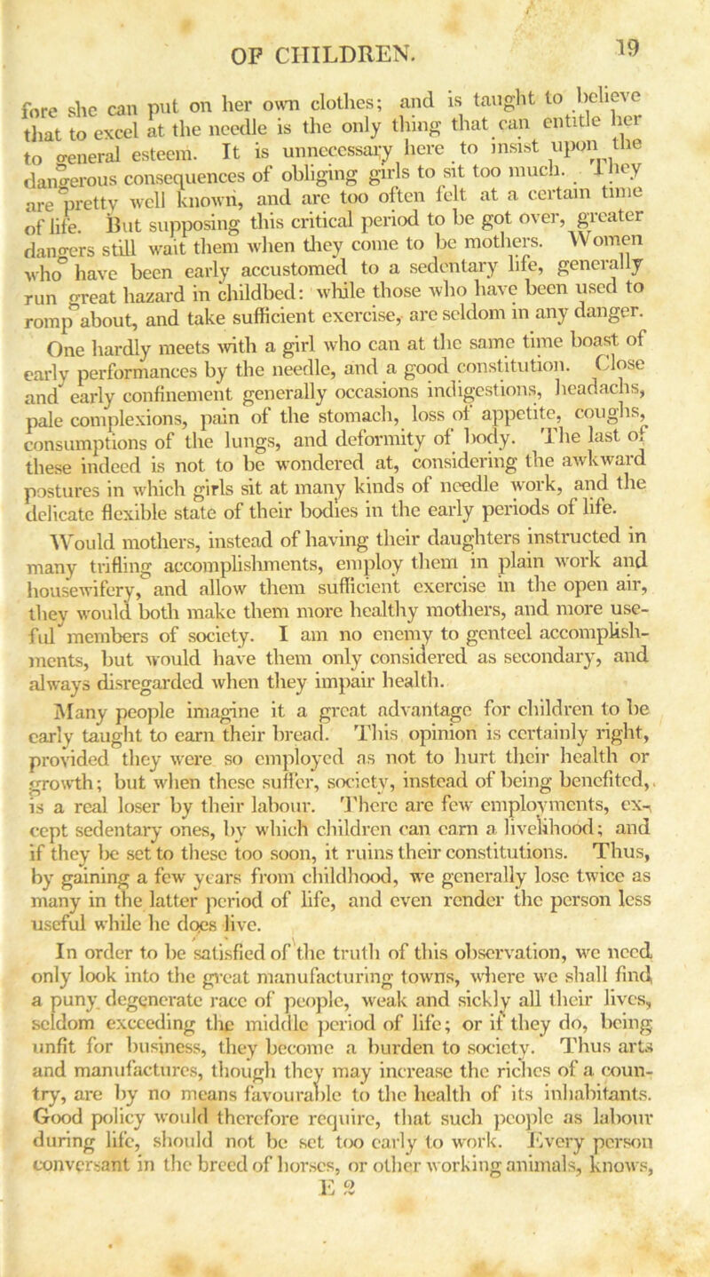 fore she can put on her own clothes; and is taught to believe that to excel at the needle is the only thing that can entitle her to oeneral esteem. It is unnecessary here to insist upon the dangerous consequences of obliging girls to sit too much, they are pretty well known, and arc too often felt at a certain time of life. But supposing this critical period to be got over, greater dangers still wait them when they come to be mothers. Women who° have been early accustomed to a sedentary life, generally run o-reat hazard in childbed: while those who have been used to romp^about, and take sufficient exercise, are seldom in any danger. One hardly meets with a girl who can at the same time boast of early performances by the needle, and a good constitution. Close and early confinement generally occasions indigestions, headachs, pale complexions, pain of the stomach, loss of appetite, coughs, consumptions of the lungs, and deformity of body. The last of these indeed is not to be wondered at, considering the awkward postures in which girls sit at many kinds of needle work, and the delicate flexible state of their bodies in the early periods of life. Would mothers, instead of having their daughters instructed in many trifling accomplishments, employ them in plain work and housewifery, and allow them sufficient exercise in the open air, they would both make them more healthy mothers, and more use- fid members of society. I am no enemy to genteel accomplish- ments, but would have them only considered as secondary, and always disregarded when they impair health. Many people imagine it a great advantage for children to be early taught to earn their bread. This opinion is certainly right, provided they were so employed as not to hurt their health or growth; but when these suffer, society, instead of being benefited,, is a real loser by their labour. There are few employments, ex- cept sedentary ones, by which children can earn a livelihood; and if they be set to these too soon, it ruins their constitutions. Thus, by gaining a few years from childhood, we generally lose twice as many in the latter period of life, and even render the person less useful while he does live. In order to be satisfied of the truth of this observation, we need only look into the great manufacturing towns, where we shall find a puny degenerate race of people, weak and sickly all their lives, seldom exceeding the middle period of life; or it' they do, being unfit for business, they become a burden to society. Thus arts and manufactures, though they may increase the riches of a coun- try, are by no means favourable to the health of its inhabitants. Good policy would therefore require, that such people as labour during life, should not be set too early to work. Every person conversant in the breed of horses, or other working animals, knows, v o 1J rv