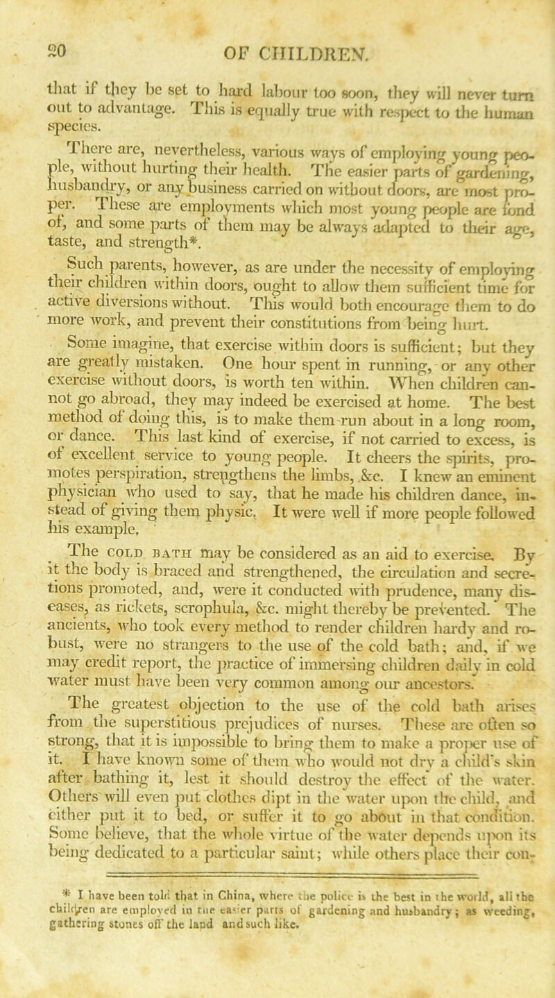 that if they be set to hard labour loo soon, they will never turn out to advantage. This is equally true with respect to the human species. There are, nevertheless, various ways of employing young peo- ple, without hurting their health. The easier parts of gardening, husbandry, or any business carried on without doors, are most pro- per. 1 hese are employments which most young people are fond of, and some parts of them may be always adapted to their am?, taste, and strength*. Such parents, however, as are under the necessity of employing their children within doors, ought to allow them sufficient time for active diversions without. This would both encourage them to do more work, and prevent their constitutions from being hurt. Some imagine, that exercise with in doors is sufficient; but they are greatly mistaken. One hour spent in running, or any other exercise without doors, is worth ten within. When cliildren can- not go abroad, they may indeed be exercised at home. The best method ol doing this, is to make them-run about in a long room, or dance. This last kind of exercise, if not carried to excess, is of excellent service to young people. It cheers the spirits, pro- motes perspiration, strengthens the limbs, See. I knew an eminent physician who used to say, that he made his children dance, in- stead of giving them physic. It were well if more people followed his example, ' The cold bath may be considered as an aid to exercise. Bv it the body is braced and strengthened, the circidation and secre- tions promoted, and, were it conducted with prudence, many dis- eases, as rickets, scrophula, &c. might thereby be prevented. The ancients, who took every method to render children hardy and ro- bust, were no strangers to the use of the cold bath; and, if we may credit report, the practice of immersing children daily in cold water must have been very common among our ancestors.' The greatest objection to the use of the cold bath arises from the superstitious prejudices of nurses. These are often so strong, that it is impossible to bring them to make a proper use of it. I have known some of them who would not dry a child's skin after bathing it, lest it should destroy the effect of the water. Others will even put clothes dipt in the water upon the child, and either put it to bed, or suffer it to go about in that condition. Some believe, that the whole virtue of the water depends upon its being dedicated to a particular saint; while others place their con- * I have been told that in China, where the police i» ihe best in the world, all the chileyen are employed in the ca<er parts of gardening and husbandry; as weeding, gathering stones off the land and such like.