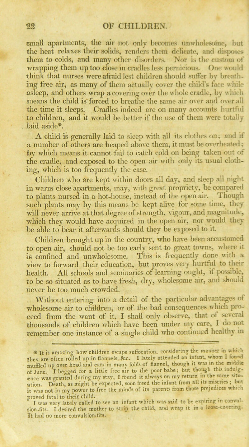 small apartments, the air not only becomes unwholesome, but the heat relaxes their solids, renders them delicate, and di-po-e- them to colds, and many other disorders. Nor is the custom of wrapping them up too close in cradles less pernicious. One would think that nurses were afraid lest children should suffer by breath- ing free air, as many of them actually cover the child’s face whi! asleep, and others wrap a covering over the whole cradle, by whir h means the child is'forced to breathe the same air over and overall the time it sleeps. Cradles indeed are on many accounts hurtful to children, and it would be better if the use of them were totally laid aside*. A child is generally laid to sleep with all its clothes on; and if a number of others are heaped above them, it must be overheated; by which means it cannot fail to catch cold on being taken out of the cradle, and exposed to the open air with only its usual cloth- ing, which is too frequently the case. Children who are kept within doors all day, and sleep all night, in warm close apartments, may, with great propriety, be compared to plants nursed in a hot-house, instead of the open air. Though such plants may by this means be kept alive for some time, they 'will never arrive at that degree of strength, vigour, and magnitude, which they would have acquired in the open air, nor would they be able to bear it afterwards should they be exposed to it. Children brought up in the country, who have been accustomed to open air, should not be too early sent to great towns, where it is confined and unwholesome. This is frequently done with a view to forward their education, but proves very hurtful to their health. All schools and seminaries of learning ought, if possible, to be so situated as to have fresh, diy, wholesome air, and should never be too much crowded. Without entering into a detail of the particular advantages nt wholesome air to children, or of the bad consequences which pro- ceed from the want of it, I shall only observe, that of several thousands of children which have been under my care, I do not remember one instance of a single child who continued healthy in jt is amazing how children escape suffocation, considering the manner in which £hev are often rolled up in flannels, 8cc. I lately attended an intant, whom I found muffled up over head and ears in many folds of flannel, though it was in the middle of June. I begged for a little free air to the poor babe; but though this indulg- ence was granted during my stay, I found it always on my return in the same situ- ation. Death, as might be expected, soon freed the infant from all its miseries ; but it was not in my power to free the minds of its parents from those prejudices which proved fatal to their child. . . I was very lately called to see an infant which was said to be expiring in conyul- sion.fits. I desired the mother to strip the child, and wrap it in a loose-covering. It had no more convulsion-fits.
