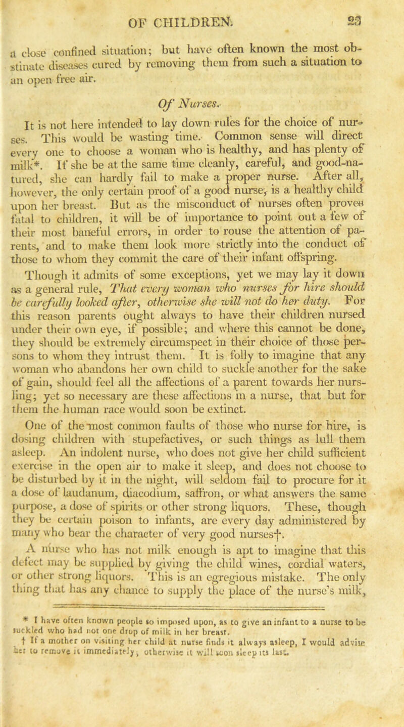 a close confined situation; but have often known the most ob- stinate diseases cured by removing them from such a situation to an open tree air. Of Nurses.- It is not here intended to lay down rules for the choice of nur- ses. This would be wasting time. Common sense will direct every one to choose a woman who is healthy, and has plenty of milk*. If she be at the same time cleanly, careful, and good-na- tured, she can hardly fail to make a proper nurse. After all, however, the only certain proof of a good nurse, is a healthy child upon her breast. But as the misconduct of nurses often proven fatal to children, it will be of importance to point out a few of their most baneful errors, in order to rouse the attention of pa- rents, and to make them look more strictly into the conduct of those to whom they commit the care of their infant offspring. Though it admits of some exceptions, yet we may lay it down as a general rule, That every woman who nurses for hire should be carefully looked after, otherwise she will not do her duty. For this reason parents ought always to have their children nursed under their own eye, if possible; and where this cannot be done, they should be extremely circumspect in their choice of those per- sons to whom they intrust them. It is folly to imagine that any woman who abandons her own child to suckle another for the sake of gain, should feel all the affections of a parent towards her nurs- ling; yet so necessary are these affections in a nurse, that but for them the human race would soon be extinct. One of the most common faults of those who nurse for hire, is dosing children with stupefactives, or such things as lull them asleep. An indolent nurse, who does not give her child sufficient exercise in the open air to make it sleep, and does not choose to be disturbed by it in the night, will seldom fail to procure for it a dose of laudanum, diacodium, saffron, or what answers the same purpose, a dose of spirits or other strong liquors. These, though they be certain poison to infants, are every day administered by many who bear the character of very good nurses*}*. A nurse who has not milk enough is apt to imagine that this defect may be supplied by giving the child wines, cordial waters, or other strong liquors. This is an egregious mistake. The only thing that has any chance to supply the place of the nurse’s milk. * I have often known people 10 imposed upon, as to give an infant to a nurse to be suckled who had not one drop of milk in her breast. f If a mother on visiting her child at nurse finds it always asleep, I would advise her to remove it immediately, otherwise it will scon sleep its last.