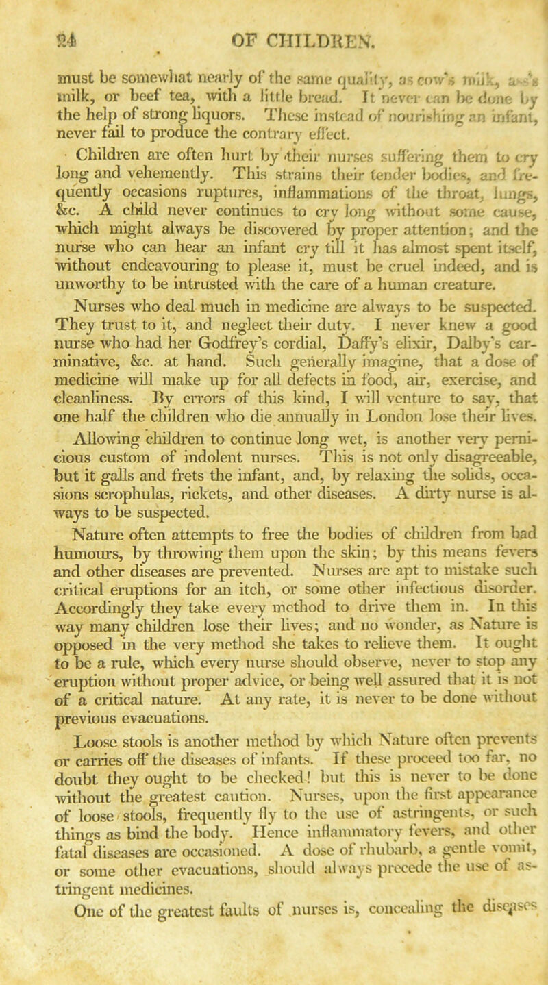 must be somewhat nearly of the same quality, as row s mb’-., a-'V: milk, or beef tea, with a little bread. It never can l>e done by the help of strong liquors. These instead of nourishing an infant, never fail to produce the contrary effect. Children are often hurt by -their nurses suffering them to cry long and vehemently. This strains their tender bodies, and fre- quently occasions ruptures, inflammations of the throat, lungs, &c. A child never continues to cry long without some cause, which might always be discovered by proper attention; and the nurse who can hear an infant cry till it has almost spent itself, without endeavouring to please it, must be cruel indeed, and is unworthy to be intrusted with the care of a human creature. Nurses who deal much in medicine are always to be suspected. They trust to it, and neglect their duty. I never knew a good nurse who had her Godfrey’s cordial, Daffy’s elixir, Dalby’s car- minative, &c. at hand. Such generally imagine, that a dose of medicine will make up for all defects in food, ah’, exercise, and cleanliness. By errors of this kind, I will venture to say, that one half the children who die annually in London lose their lives. Allowing children to continue long wet, is another very perni- cious custom of indolent nurses. This is not only disagreeable, but it galls and frets the infant, and, by relaxing the solids, occa- sions scrophulas, rickets, and other diseases. A dirty nurse is al- ways to be suspected. Nature often attempts to free the bodies of children from bad humours, by throwing them upon the skin; by this means fevers and other diseases are prevented. Nurses are apt to mistake such critical eruptions for an itch, or some other infectious disorder. Accordingly they take every method to drive them in. In this way many children lose their lives; and no wonder, as Nature is opposed in the very method she takes to relieve them. It ought to be a rule, which every nurse should observe, never to stop any eruption without proper advice, or being well assured that it is not of a critical nature. At any rate, it is never to be done without previous evacuations. Loose stools is another method by which Nature often prevents or carries off the diseases of infants. If these proceed too far, no doubt they ought to be checked ! but this is never to be done without the greatest caution. Nurses, upon the first appearance of loose stools, frequently fly to the use of astringents, or such thino-s as bind the body. Hence inflammatory fevers, and other fatal diseases are occasioned. A dose of rhubarb, a gentle \onnt, or some other evacuations, should always precede the use of as- tringent medicines. One of the greatest faults of nurses is, concealing the diseases