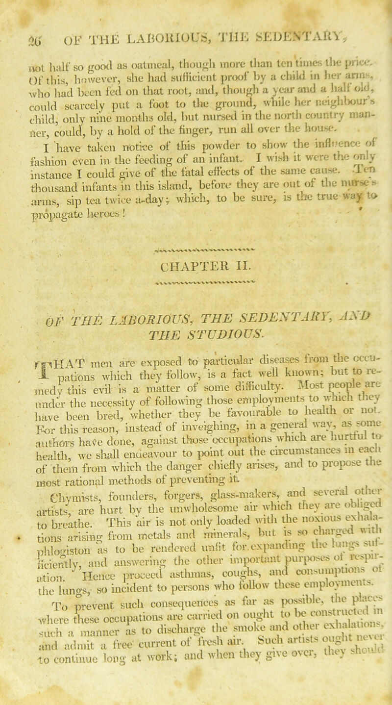 not half so good as oatmeal, though more than ten times the price. Of this, however, she had sufficient proof by a child in her arms, who had been 1'ed on that root, and, though a year and a half old, could scarcely put a foot to the ground, while her neighbour s child, only nine months old, but nursed in the north country man- ner, could, by a hold of the finger, run all over the house, I have taken notice of this powder to show the influence of fashion even in the feeding of an infant. I wish it were the only- instance I could give of the fatal effects of the same cause. Ten thousand infants in this island, before they are out of the ntfrse - arms, sip tea twice a-day; which, to be sure, is trre true way .<> propagate heroes! CHAPTER II. OF THE LABORIOUS, THE SEDENTARY, AND THE STUDIOUS. ffiHAT men are exposed to particular diseases from the cccu- Jk pations which they follow, is a fact well known; but to ic- medv this evil is a matter of some difficulty. Most people are under the necessity of following those employments to w.uch they have been bred, whether they be favourable to health or not. For this reason, instead of inveighing, m a general wav, as some authors have done, against those occupations which are hurtful to health, we shall endeavour to point out the circumstances m each of them from which the danger chiefly arises, and to propose the most rational methods of preventing it Chymists, founders, forgers, glass-makers, and several oticr artists are hurt by the unwholesome air which they are obligee to breathe. This air is not only loaded with the noxious exhala- tions arising from metals and minerals, but is so charged with phlogiston as to be rendered unfit for.expanding the lungs suf- ficiently, and answering the other important purposes of respir- ation. } Hence proceed asthmas, coughs, and consumptions ot the lungs, so incident to persons who follow these employments. To prevent such consequences as far as possible, the panes where these occupations are carried on ought to be constructed in 2* a manner Is to discharge the smoke and and admit a free current at fresh air Such arttsts ou ht_ne^ lo continue long at work; and when they gi\e o\ , •