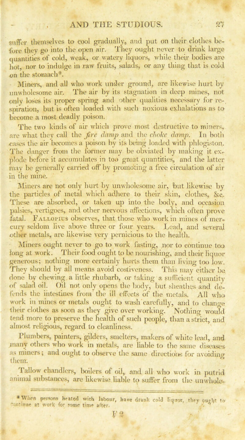 suffer themselves to cool gradually, and put on their clothes be- fore they go into the open air. They ought never to drink large quantities of cold, weak, or watery liquors, while their bodies are hot, nor to indulge in raw fruits, salads, or any thing that is cold en the stomach*. Miners, and all who work under ground, are likewise hurt by unwholesome air. The air by its stagnation in deep mines, not onlv loses its proper spring and other qualities necessary for re- spiration, but is often loaded with such noxious exhalations as to become a most deadly poison. The two kinds of ah' which prove most destructive to miners, are what they call the fire damp and the choice damp. In both ■eases the air becomes a poison by its being loaded with phlogiston. The danger from the former may be obviated by making it ex- plode before it accumulates in too great quantities,, and the latter may be generally carried off' by prorridting a free circulation of air in the mine. Miners are not only hurt by unwholesome air, but likewise by the particles of metal which adhere to their skin, clothes, &c. These are absorbed, or taken up into the body, and occasion palsies, vertigoes, and other nervous affections, which often prove -fatal. Fallopius observes, that those who work in mines of mer- cury seldom live above three or four years. Dead, and several other metals, are likewise very pernicious to the health. Miners ought never to go to work fasting, nor to continue too long at work. Their food ought to be nourishing, and their liquor generous; nothing more certainly hurts them than living too low. They should by all means avoid costiveness. This may either be done by chewing a little rhubarb, or taking a sufficient quantity of salad oil. Oil not only opens the body, but sheathes and de- fends the intestines from the ill effects of the metals. All who work in mines or metals ought to wash carefully, and to change their clothes as soon as they give over working. * Nothing would tend more to preserve the health of such people, than a strict, and almost religious, regard to cleanliness. Plumbers, painters, gilders, smelters, makers of white lead, and many others who work in metals, are liable to the same diseases as miners; and ought to observe the same directions for avoiding tlienr. 1 ° fallow chandlers, boilers of oil, and all who work in putrid animal substances, are likewise liable to suffer from the unwhole- * Wiien persons hrated with labour, have drank cold liquor, thrv ought to -ontinue at work for some time after. ■ ' \ •