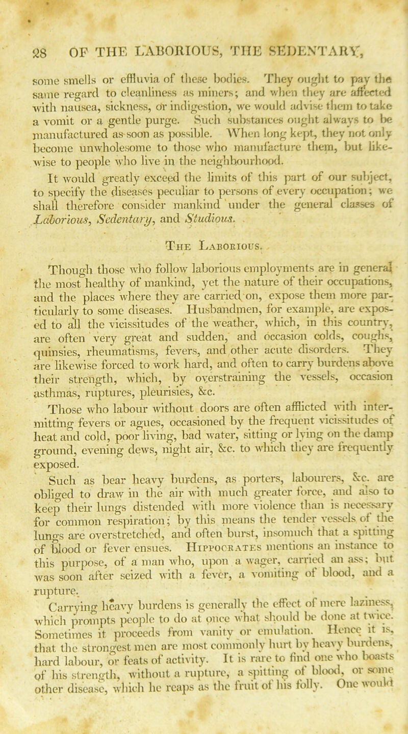 some smells or effluvia of these bodies. They ought to pay the same regard, to cleanliness as miners; and when they are affected with nausea, sickness, dr indigestion, we would advise them to take a vomit or a gentle purge. Such substances ought always to be manufactured as-soon as possible. When long kept, they not only become unwholesome to those who manufacture them, but like- wise to people who live in the neighbourhood. It would greatly exceed the limits of this part of our subject, to specify the diseases peculiar to persons of every occupation; we shall therefore consider mankind under the general classes of Laborious, Sedentary, and Studious. The Laborious. Though those who follow laborious employments are in general the most healthy of mankind, yet the nature of their occupations, and the places where they are 'carriecVon, expose them more par- ticularly to some diseases. Husbandmen, for example, are expos- ed to all the vicissitudes of the weather, which, in this country, are often very great and sudden, and occasion colds, coughs, quinsies, rheumatisms, fevers, and other acute disorders. They are likewise forced to work hard, and often to carry burdens above their strength, which, by oyerstraining the vessels, occasion asthmas, ruptures, pleurisies, &c. Those who labour without doors are often afflicted with inter- mitting fevers or agues, occasioned by the frequent vicissitudes of heat and cold, poor living, bad water, sitting or lying on the damp ground, evening dews, night air, &c. to which they are frequently exposed. Such as bear heavy burdens, as porters, labourers, See. are obliged to draw in the air with much greater force, and also to keep their lungs distended with more violence than is necessary for common respiration; hy this means the tender vessels of die lungs are overstretched, and often burst, insomuch that a spitting of blood or fever ensues. Hippocrates mentions an instance to this purpose, of a man who, upon a wager, carried an ass; but was soon after seized with a fever, a vomiting of blood, and a rupture. Carrying heavy burdens is generally the effect of mere laziness, which prompts people to do at once what should be done at twice. Sometimes it proceeds from vanity or emulation. Hence it is, that the strongest men are most commonly hurt by heavy burdens, hard labour, or feats of activity. It is rare to find one who boasts Qf his strength, without a rupture, a spitting of blood, or some other disease, which he reaps as the fruit of his folly. One von <1