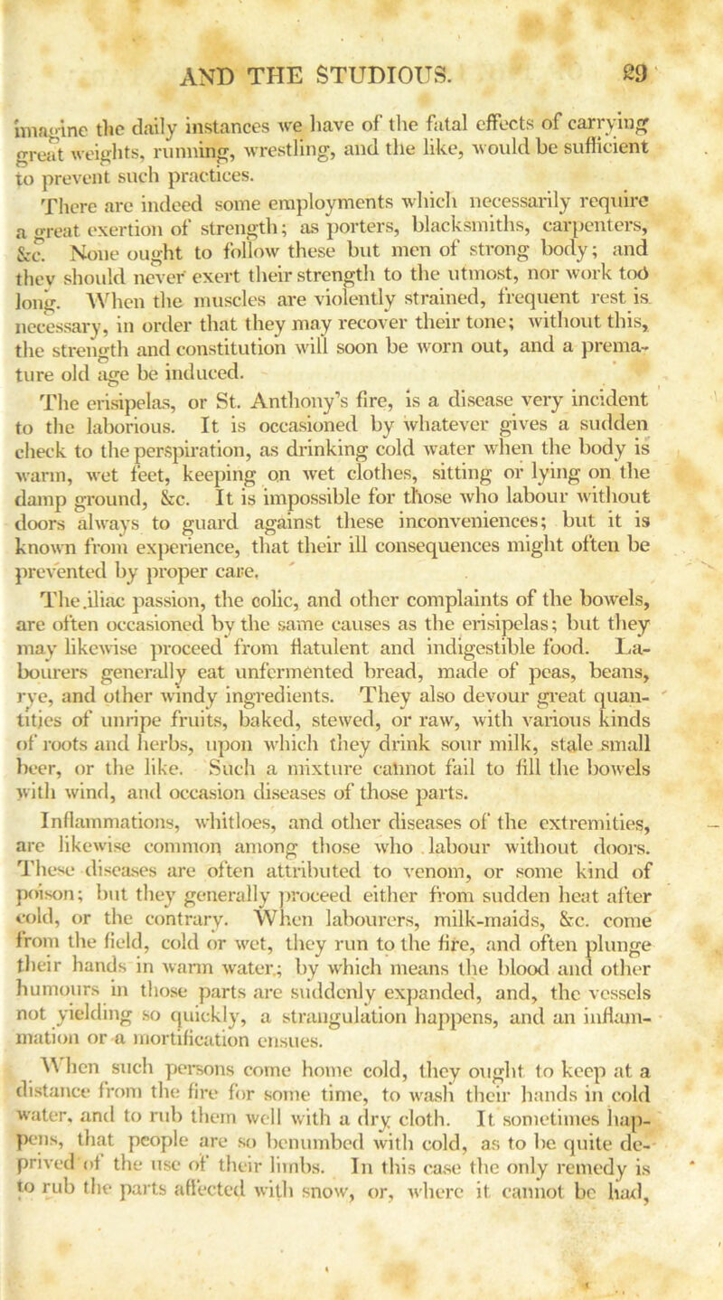 imagine the daily instances we have of the fatal effects of carrying great weights, running, wrestling, and the like, would be sufficient to prevent such practices. There are indeed some employments which necessarily require a great exertion of strength; as porters, blacksmiths, carpenters, &c. None ought to follow these but men of strong body; and thev should never exert their strength to the utmost, nor work tot> long. When the muscles are violently strained, frequent rest is. necessary, in order that they may recover their tone; without this, the strength and constitution will soon be worn out, and a prema- ture old age be induced. The erisipelas, or St. Anthony’s fire, is a disease very incident to the laborious. It is occasioned by whatever gives a sudden check to the perspiration, as drinking cold water when the body is warm, wet feet, keeping on wet clothes, sitting or lying on the damp ground, &c. It is impossible for those who labour without doors always to guard against these inconveniences; but it is known from experience, that their ill consequences might often be prevented by proper care, The .iliac passion, the colic, and other complaints of the bowels, are often occasioned by the same causes as the erisipelas; but they may likewise proceed from flatulent and indigestible food. La- bourers generally eat unfcrmented bread, made of peas, beans, rye, and other windy ingredients. They also devour great quan- tities of unripe fruits, baked, stewed, or raw, with various kinds of roots and herbs, upon which they drink sour milk, stale small beer, or the like. Such a mixture calmot fail to fill the bowels with wind, and occasion diseases of those parts. Inflammations, whitloes, and other diseases of the extremities, are likewise common among those who labour without doors. These diseases are often attributed to venom, or some kind of poison; but they generally proceed either from sudden heat after cold, or the contrary. When labourers, milk-maids, &c. come from the field, cold or wet, they run to the fire, and often plunge their hands in warm water.; by which means the blood and other humours in those parts are suddenly expanded, and, the vessels not yielding so quickly, a strangulation happens, and an inflam- mation or a mortification ensues. When such persons come home cold, they ought to keep at a distance from the fire for some time, to wash their hands in cold water, and to rub them well with a dry cloth. It sometimes hap- pens, that people are so benumbed with cold, as to be quite de- prived of the use of their limbs. In this case the only remedy is to rub the parts affected with snow, or, where it cannot be had.