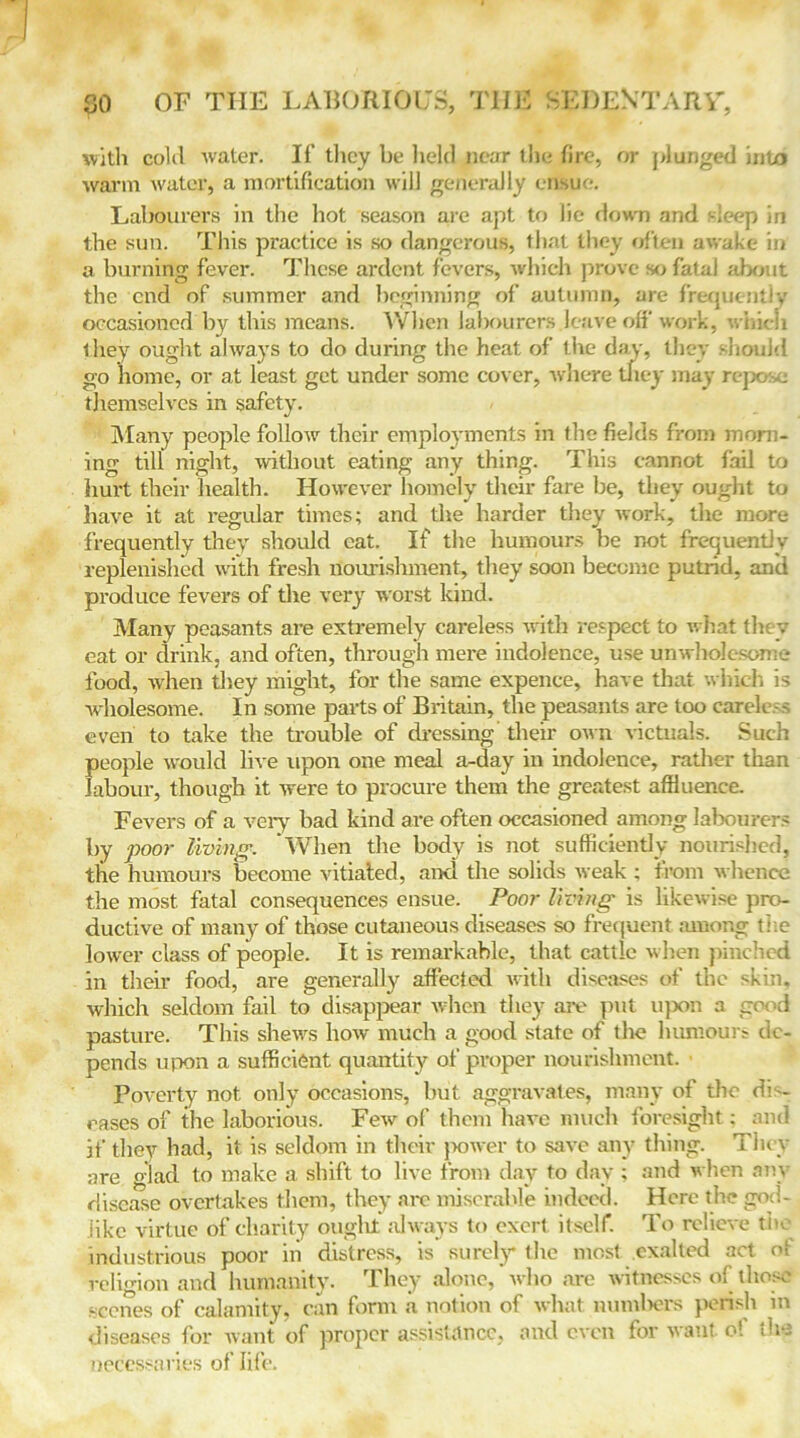 with cold water. If’ they be held near the fire, or plunged into warm water, a mortification will generally ensue. Labourers in the hot season are apt to lie down and sleep in the sun. This practice is so dangerous, that they often awake in a burning fever. These ardent fevers, which prove so fatal about the end of summer and beginning of autumn, are frequently occasioned by this means. When labourers leave off work, winch they ought always to do during the heat of the day, they should go home, or at least get under some cover, where they may repo:vc themselves in safety. Many people follow their employments in the fields from morn- ing till night, without eating any thing. This cannot fail to hurt their health. However homely their fare be, they ought to have it at regular times; and the harder they work, the more frequently they should eat. If the humours be not frequently replenished with fresh nourishment, they soon become putrid, and produce fevers of the very worst kind. Many peasants are extremely careless with respect to what they eat or drink, and often, through mere indolence, use unwholesome food, when they might, for the same expence, have that which is wholesome. In some parts of Britain, the peasants are too carele.-s even to take the trouble of dressing their own victuals. Such fieople would live upon one meal a-day in indolence, rather than abour, though it were to procure them the greatest affluence. Fevers of a very bad kind are often occasioned among labourers by poor living. When the body is not sufficiently nourished, the humours become vitiated, and the solids weak ; from whence the most fatal consequences ensue. Poor living is likewise pro- ductive of many of those cutaneous diseases so frequent among the lower class of people. It is remarkable, that cattle when pinched in their food, are generally affected with diseases of the skin, which seldom fail to disappear when they are put upon a good pasture. This shews how much a good state of the humours de- pends upon a sufficient quantity of proper nourishment. Poverty not only occasions, but aggravates, many of the dis- eases of the laborious. Few of them have much foresight: and if they had, it is seldom in their power to save any thing. They are glad to make a shift to live from day to day ; and when any disease overtakes them, they are miserable indeed. Here the god- like virtue of charity ought always to exert itself. To relieve the industrious poor iii distress, is surely the most exalted act of religion and humanity. They alone, who are witnesses of those scones of calamity, can form a notion of what numbers perish in diseases for want of proper assistance, and even for want o! the necessaries of life.