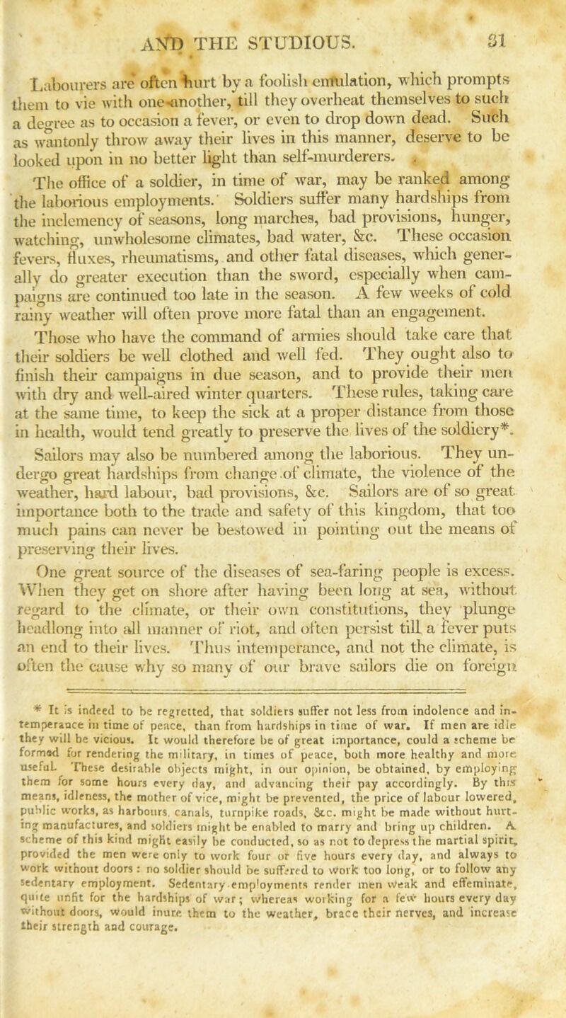 Labourers are often hurt by a foolish emulation, which prompts them to vie with one-tmother, till they overheat themselves to such a decree as to occasion a fever, or even to drop down dead. Such as wantonly throw away their lives in this manner, deserve to be looked upon in no better light than self-murderers. « The office of a soldier, in time of war, may be ranked among the laborious employments. Soldiers suffer many hardships from the inclemency of seasons, long marches, bad provisions, hunger, watching, unwholesome climates, bad water, &c. These occasion fevers, fluxes, rheumatisms, and other fatal diseases, which gener- ally do greater execution than the sword, especially when cam- paigns are continued too late in the season. A few weeks of cold rainy weather will often prove more fatal than an engagement. Those who have the command of armies should take care that their soldiers be well clothed arid well fed. They ought also to finish their campaigns in due season, and to provide their men with dry and well-aired winter quarters. These rules, taking care at the same time, to keep the sick at a proper distance from those in health, would tend greatly to preserve the lives of the soldiery*. Sailors may also be numbered among the laborious. They un- dergo great hardships from change of climate, the violence of the weather, hal’d labour, bad provisions, &c. Sailors are of so great, importance both to the trade and safety of this kingdom, that too much pains can never be bestowed in pointing out the means of preserving their lives. One great source of the diseases of sea-faring people is excess. When they get on shore after having been long at sea, without regard to the climate, or their own constitutions, they plunge headlong into all manner of riot, and often persist till a fever puts an end to their lives. Thus intemperance, and not the climate, is often the cause why so many of our brave sailors die on foreign * It Is indeed to be regretted, that soldiers suffer not less from indolence and in- temperance in time of peace, than from hardships in time of war. If men are idle they will be vicious. It would therefore be of great importance, could a scheme be formed for rendering the military, in times of peace, both more healthy and more useful. These desirable objects might, in our opinion, be obtained, by employing them for some hours every day, and advancing their pay accordingly. By this means, idleness, the mother of vice, might be prevented, the price of labour lowered, public works, as harbours, canals, turnpike roads. Sec. might be made without hurt- ing manufactures, and soldiers might be enabled to marry and bring up children. A. scheme of this kind might easily be conducted, so as not to depress the martial spirit, provided the men were oniy to work four or five hours every day, and always to work without doors : no soldier should be suffered to work too long, or to follow any sedentary employment. Sedentary emp'oyments render men Weak and effeminate, quite unfit for the hardships of war; whereas working for a few hours every day Without doors, would inure them to the weather, brace their nerves, and increase their strength and courage.