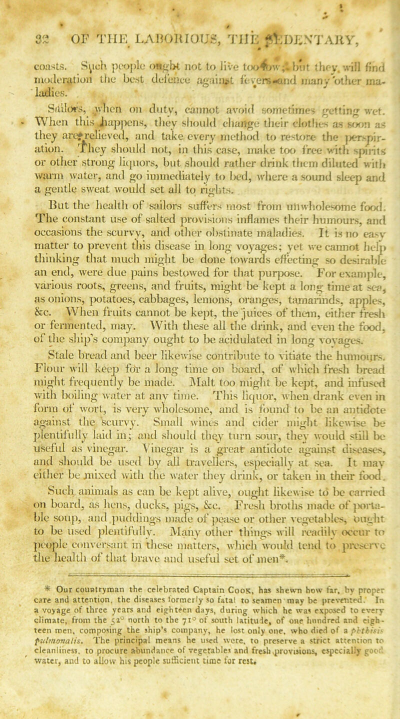 coasts. Spell people ought not to live too4nv;l but they, will find moderation the best defence Against fevers-and man y'other ma- ladies. * Sailors, alien on duty, cannot avoid sometimes getting wet. When this happens, they should change their clothes as soon a- they arcif relieved, and take every method to restore the jx-rspir- ation. They should not, in this case, make too free with ‘-pints or other strong liquors, but should rather drink them diluted with warm water, and go immediately to bed, where a sound sleep and a gentle sweat would set all to rights. But the health of sailors suffers most from unwholesome food. The constant use of salted provisions inflames their humours, and occasions the scurvy, and other obstinate maladies. It is no ea'V matter to prevent this disease in long voyages; yet we cannot help thinking that much might be done towards effecting so desirable an end, were due pains bestowed for that purpose. For example, various roots, greens, and fruits, might be kept a long time at sea, as onions, potatoes, cabbages, lemons, oranges, tamarinds, apples, &c. When fruits cannot be kept, the juices of them, either fresh or fermented, may. With these all the drink, and even the food, of the ship’s company ought to be acidulated in long voyages. Stale bread and beer likewise contribute to vitiate the humoijrs. Flour will keep for a long time on board, of which fresh bread might frequently be made. Malt too might be kept, and infused with boiling water at any time. This liquor, when drank even in form of wort, is very wholesome, and is found to be an antidote against the scurvy. Small wines and cider might likewise be plentifully laid in; and should tliqy turn sour, they would still be useful as vinegar. Vinegar is a great antidote against diseases, and should be used by till travellers, especially at sea. It may either be mixed with the water they drink, or taken in their food. Such animals as can be kept alive, ought likewise to be carried on board, as hens, ducks, pigs, &e. Fresh broths made of porta- ble sou)), and puddings made of pease or other vegetables, Ought to be used plentifully. Many other things will readily occur to people conversant in these matters, which would tend to.preserve the health of that brave and useful set of men*. * Our countryman the celebrated Captain Cook, has shewn how tar, by proper care and attention, the diseases formerly so fatal to seamen may be prevented. In a voyage of three years and eighteen days, during which he was exposed to every climate, from the 520 north to the 710 of south latitude, of one hundred and eigh- teen men, composing the ship’s company, he lost only one. who died of a phthisi* pulmonalis. The principal means he used were, to preserve a strict attention to cleanliness, to procure abundance of vegetables and fresh .provisions, especially good water, and to allow his people sufficient time for rest.