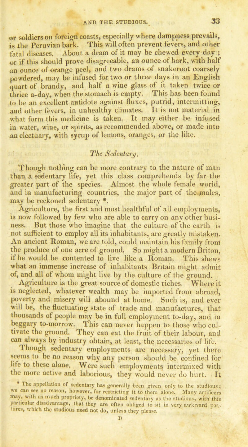 or soldiers on foreign coasts, especially where dampness prevails, is the Peruvian bark. This will often prevent fevers, and other fatal diseases. About a dram of it may be chewed every day ; or if this should prove disagreeable, an ounce of bark, with half an ounce of orange peel, and two drams of snakeroot coarsely powdered, may be infused for two or three days in an English quart of brandy, and half a wiue glass of it taken twice or thrice a-day, when the stomach is empty. This has been found to be an excellent antidote against fluxes, putrid, intermitting, aud other fevers, in unhealthy climates. It is not material in what form this medicine is taken. It may either be infused in water, wine, or spirits, as recommended above, or made into an electuary, with syrup of lemons, oranges, or the like. The Sedentary. Though nothing can be more contrary to the nature of man than a sedentary life, yet this class comprehends by far the greater part of the species. Almost the whole female world, and in manufacturing countries, the major part of the.males, may be reckoned sedentary *. Agriculture, the first and most healthful of all employments, is now followed by few who are able to carry on any other busi- ness. But those who imagine that the culture of the earth is not sufficient to employ all its inhabitants, are greatly mistaken. An ancient Roman, we are told, could maintain his family from the produce of one acre of ground. So might a modern Briton, if he would be contented to live like a Roman. This shews what an immense increase of inhabitants Britain might admit of, and all of whom might live by the culture of the ground. Agriculture is the great source of domestic riches. Where it is neglected, whatever wealth may be imported from abroad, poverty and misery will abound at home. Such is, and ever will be, the fluctuating state of trade and manufactures, that thousands of people may be in full employment to-day, and in beggary to-morrow. This can never happen to those who cul- tivate the ground. They can eat the fruit of their labour, and can always by industry obtain, at least, the necessaries of life. Though sedentary employments are necessary, yet there seems to be no reason why any person should be confined for life to these alone. Were such employments intermixed with the more active and laborious, they would never do hurt. It The appellation of sedentary has generally been given only to the studious : we can see no reason, however, for restricting it to them alone. Many artificers may, with as much propriety, be denominated sedentary as the studious, with this particular disadvantage, that they are often obliged to sit in very awkward pos.. tures, which the studious need not do, unless they please. D