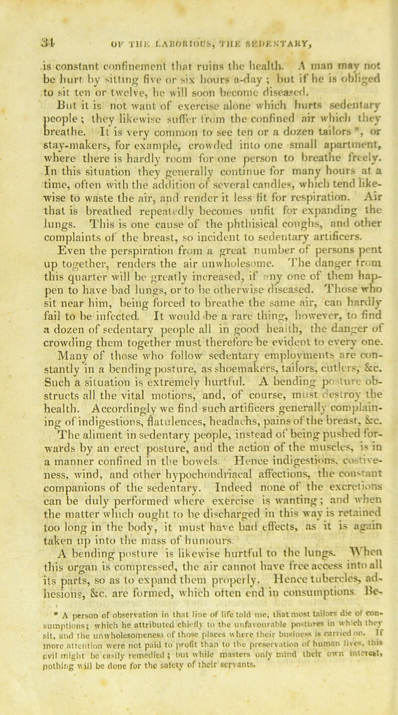 is constant confinement that ruins the health. A man may not be hurt by sitting five or six hours a-day ; but if he is obliged to sit ten or twelve, he will soon become diseased. But it is not want of exercise alone which hurts sedentary {leople ; they likewise suffer from the confined air which they ireathe. It is very common to see ten or a dozen tailors or stay-makers, for example, crowded into one small apartment, where there is hardly room for one person to breathe freely. In this situation they generally continue for many hours at a time, often with the addition of several candles, which tend like- wise to waste the air, and render it less fit for respiration. Air that is breathed repeatedly becomes unfit for expanding the lungs. This is one cause of the phthisical coughs, and other complaints of the breast, so incident to sedentary artificers. Even the perspiration from a great number of persons pent up together, renders the air unwholesome. The danger from this quarter will be greally increased, if -ny one of them hap- pen to have bad lungs, or to be otherwise diseased. Those who sit near him, being forced to breathe the same air, can hardly fail to be infected. It would-be a rare thing, however, to find a dozen of sedentary people all in good health, the danger of crowding them together must therefore be evident to every one. Many of those who follow sedentary employments are con- stantly in a bending posture, as shoemakers, tailors, cutlers, See. Such a situation is extremely hurtful. A bending posture ob- structs all the vital motions, and, of course, must destroy the health. Accordingly we find such artificers generally complain- ing of indigestions, flatulences, headaehs, pains of the breast, See. The aliment in sedentary people, instead of being pushed for- wards by an erect posture, and the action of the muscles, is in a manner confined in the bowels Hence indigestions, costive- ness, wind, and other hypochondriacal affections, the constaut companions of the sedentary. Indeed none of the excretions can be duly performed where exercise is wanting; and when the matter which ought to be discharged in this way is retained too long in the body, it must have bad effects, as it is again taken up into the mass of humours. A bending posture is likewise hurtful to the lungs. TV hen this organ is compressed, the air cannot have free access into all its parts, so as to expand them properly. Hence tubercles, ad- hesion?, &c. are formed, which often end in consumptions Be- * A person of observation in that line of life told me, that most tailors die ot con- sumptions; which he attributed chiefly to the unfavourable postures in wh’ch they sit, and the unwholesomeness of those places where their business is carried on. If more attention were not paid to profit than to the preservation of human lives, this evil might be easily remedied ; hut while masters only mind their own interest, pothing will he done for the safety of their servants.