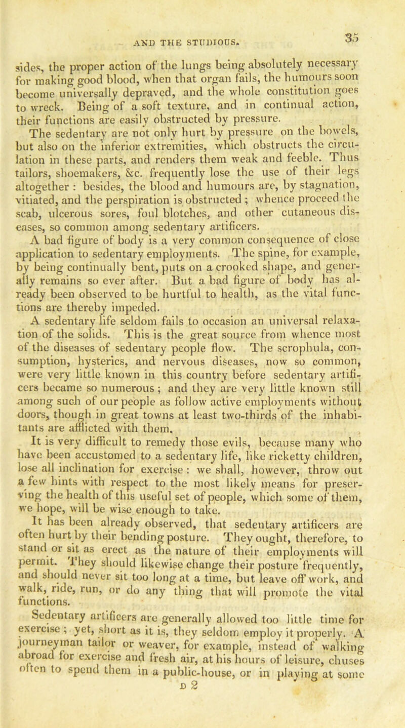 sides, the proper action of the lungs being absolutely necessary for making good blood, when that organ fails, the humours soon become universally depraved, and the whole constitution goes to wreck. Being of a soft texture, and in continual action, their functions are easily obstructed by pressure. The sedentary are not only hurt by pressure on the bowels, but also on the inferior extremities, which obstructs the circu- lation in these parts, and renders them weak and feeble. Thus tailors, shoemakers, &c. frequently^ lose the use of their legs altogether : besides, the blood and humours are, by stagnation, vitiated, and the perspiration is obstructed ; whence proceed the scab, ulcerous sores, foul blotches, and other cutaneous dis- eases, so common among sedentary artificers. A bad figure of body is a very common consequence of close application to sedentary employments. The spine, for example, by being continually bent, puts on a crooked shape, and gener- ally remains so ever after. But a bad figure of body has al- ready been observed to be hurtful to health, as the vital func- tions are thereby impeded. A sedentary life seldom fails to occasion an universal relaxa- tion of the solids. This is the great source from whence most of the diseases of sedentary people flow. The scrophula, con- sumption, hysterics, and nervous diseases, now so common, were very little known in this country before sedentary artifi- cers became so numerous ; and they are very little known still among such of our people as follow active employments without doors, though in great towns at least two-thirds of the inhabi- tants are afflicted with them. It is very difficult to remedy those evils, because many who have been accustomed to a sedentary life, like ricketty children, lose all inclination for exercise: we shall, however, throw out a few hints with respect to the most likely means for preser- ving the health of this useful set of people, which some of them, we hope, will be wise enough to take. It has been already observed, that sedentary artificers are often hurt by their bending posture. They ought, therefore, to stand or sit as erect as the nature of their employments will permit. I hey should likewise change their posture frequently, and should never sit too long at a time, but leave off work, and walk, ride, run, or do any thing that will promote the vital functions. Sedentary artificers are generally allowed too little time for exercise ; yet, short as it is, they seldom employ it properly. A journeyman tailor or weaver, for example, instead of walking a road for exercise and fresh air, at his hours of leisure, chuses niton to spend them in a public-house, or in playing at some jd 2