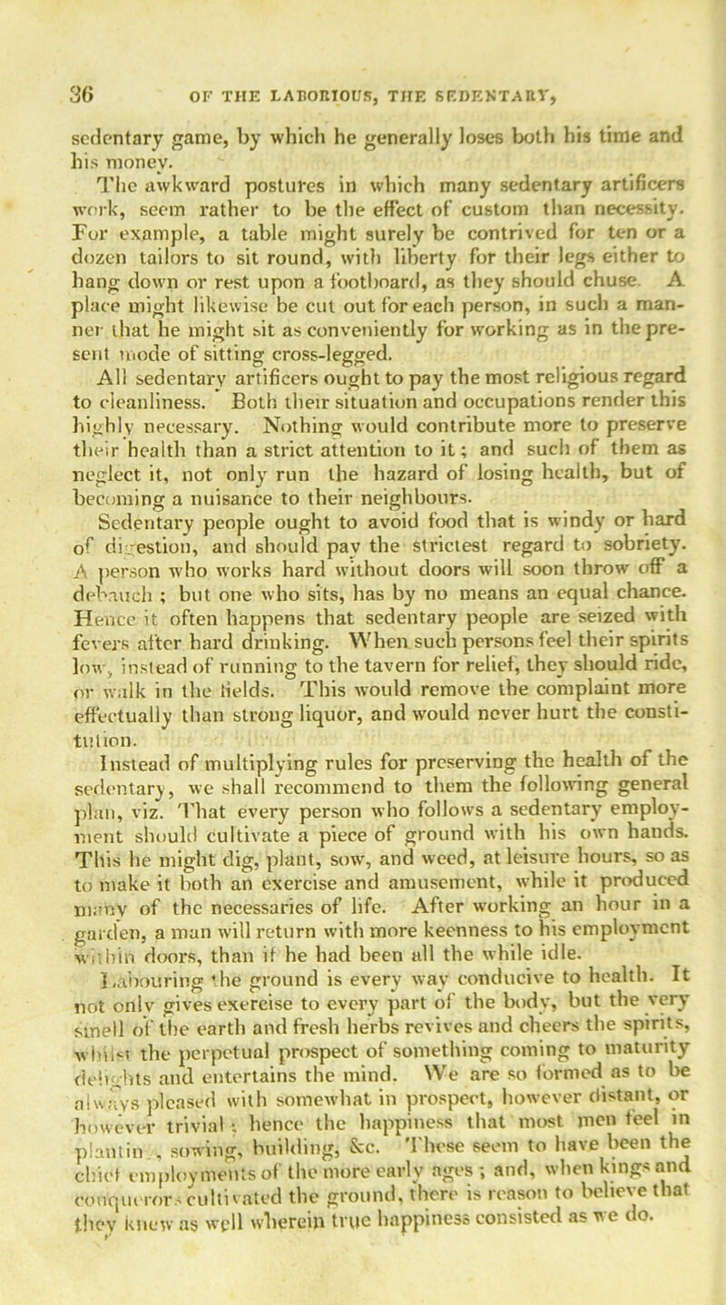 sedentary game, by which he generally loses both his time and his money. The awkward postures in which many sedentary artificers work, seem rather to be the effect of custom than necessity. For example, a table might surely be contrived for ten or a dozen tailors to sit round, with liberty for their legs either to hang down or rest upon a footboard, as they should chuse. A place might likewise be cut out for each person, in such a man- ner that he might sit as conveniently for working as in the pre- sent mode of sitting cross-legged. All sedentary artificers ought to pay the most religious regard to cleanliness. Both their situation and occupations render this highly necessary. Nothing would contribute more to preserve their health than a strict attention to it; and such of them as neglect it, not only run the hazard of losing health, but of becoming a nuisance to their neighbours. Sedentary people ought to avoid food that is windy or hard of digestion, and should pav the strictest regard to sobriety. .A person who works hard without doors will soon throw off a debauch ; but one who sits, has by no means an equal chance. H ence it often happens that sedentary people are seized with fevers after hard drinking. When such persons feel their spirits low, instead of running to the tavern for relief, they should ride, or walk in the fields. This would remove the complaint more effectually than strong liquor, and would never hurt the consti- tution. Instead of multiplying rules for preserving the health of the sedentary, we shall recommend to them the following general plan, viz. That every person who follows a sedentary employ- ment should cultivate a piece of ground with his own hands. This he might dig, plant, sow, and weed, at leisure hours, so as to make it both an exercise and amusement, while it produced many of the necessaries of life. After working an hour in a garden, a man will return with more keenness to his employment within doors, than if he had been all the while idle. Labouring the ground is every way conducive to health. It not only gives exercise to every part of the body, but the very smell of the earth and fresh herbs revives and cheers the spirits, whilst the perpetual prospect of something coming to maturity delights and entertains the mind. We are so formed as to be always pleased with somewhat in prospect, however distant, or however trivial •. hence the happiness that most men feel in plant in sowing, building, &c. These seem to have been the chief employments of the more early ages ; and, when kings and conquerors cultivated the ground, there is reason to believe that they knew as well w-herein true happiness consisted as we do.