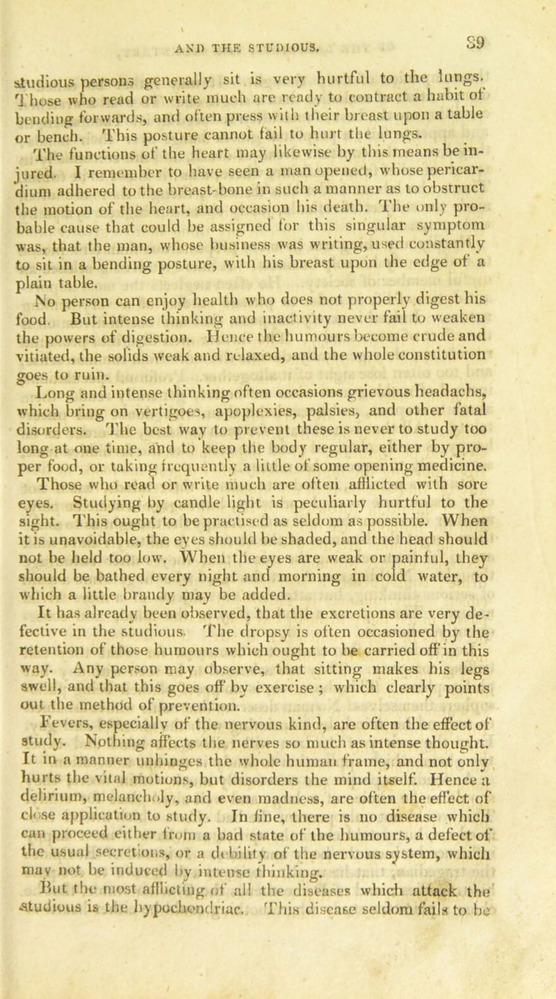 S9 studious persons generally sit is very hurtful to the lungs. Those who read or write much are ready to contract a habit ot bending forwards, and often press with their breast upon a table or bench. This posture cannot fail to hurt the lungs. The functions of the heart may likewise by this means be in- jured. I remember to have seen a man opened, whose pericar- dium adhered to the breast-bone in such a manner as to obstruct the motion of the heart, and occasion his death. The only pro- bable cause that could be assigned for this singular symptom was, that the man, whose business was writing, used constantly to sit in a bending posture, with his breast upon the edge of' a plain table. No person can enjoy health who does not properly digest his food. But intense thinking and inactivity never fail to weaken the powers of digestion. Hence the humours become crude and vitiated, the solids weak and relaxed, and the whole constitution goes to ruin. Long and intense thinking often occasions grievous headachs, which bring on vertigoes, apoplexies, palsies, and other fatal disorders. The best way to prevent these is never to study too long at one time, and to keep the body regular, either by pro- per food, or tuking frequently a little of some opening medicine. Those who read or write much are often afflicted with sore eyes. Studying by candle light is peculiarly hurtful to the sight. This ought to be practised as seldom as possible. When it is unavoidable, the eyes should he shaded, and the head should not be held too low. When the eyes are weak or painful, they should be bathed every night and morning in cold water, to which a little brandy may be added. It has already been observed, that the excretions are very de- fective in the studious. The dropsy is often occasioned by the retention of those humours which ought to be carried off in this way. Any person may observe, that sitting makes his legs swell, and that this goes off by exercise ; which clearly points out the method of prevention. Fevers, especially of the nervous kind, are often the effect of study. Nothing affects the nerves so much as intense thought. It in a manner unhinges the whole human frame, and not only hurts the vital motions, but disorders the mind itself. Hence a delirium, melancholy, and even madness, are often the effect of close application to study. In fine, there is no disease which can proceed either from a had state of the humours, a defect of the usual secretions, or a debility of the nervous system, which may not be induced by intense thinking. But the most afflicting of all the diseases which attack the -studious is the hypochondriac. This disease seldom fails to he