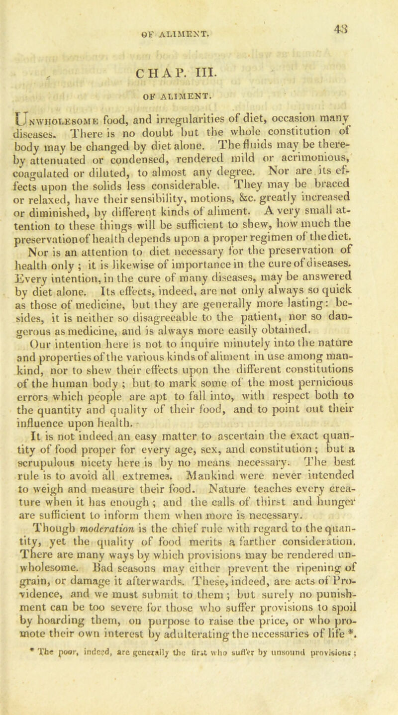 CHAP. III. OF ALIMENT. i ] NWHOLE80ME food, and irregularities of diet, occasion many diseases. There is no doubt but the whole constitution of body may be changed by diet alone. The fluids may be there- by attenuated or condensed, rendered mild or acrimonious, coagulated or diluted, to almost any degree. Nor are its ef- fects upon the solids less considerable. They may be braced or relaxed, have their sensibility, motions, &c. greatly increased or diminished, by different kinds of aliment. Avery small at- tention to these things will be sufficient to shew, how much the preservation of health depends upon a proper regimen of thediet. Nor is an attention to diet necessary for the preservation of health only ; it is likewise of importance in the cure of diseases, livery intention,in the cure of many diseases, may be answered by diet alone. Its effects, indeed, arc not only always so quick as those of medicine, but they are generally more lasting: be- sides, it is neither so disagreeable to the patient, nor so dan- gerous as medicine, and is always more easily obtained. Our intention here is not to inquire minutely into the nature and properties of the various kinds of aliment in use among man- kind, nor to shew their effects upon the different constitutions of the human body ; but to mark some of the most pernicious errors which people are apt to fall into, with respect both to the quantity and quality of their food, and to point out their influence upon health. It is not indeed an easy matter to ascertain the exact quan- tity of food proper for every age, sex, and constitution ; but a scrupulous nicety here is by no means necessary. The best rule is to avoid all extremes. Mankind were never intended to weigh and measure their food. Nature teaches every crea- ture when it has enough ; and the calls of thirst and hunger are sufficient to inform them when more is necessary. Though moderation is the chief rule with regard to the quan- tity, yet the quality of food merits a farther consideration. There are many ways by which provisions may be rendered un- wholesome. Bad seasons may either prevent the ripening of grain, or damage it afterwards. These, indeed, are acts of Pro- vidence, and we must submit to them ; but surely no punish- ment can be too severe for those who suffer provisions to spoil by hoarding them, on purpose to raise the price, or who pro- mote their own interest by adulterating the necessaries of life *. * The poor, indeed, arc generally the lira who suffer by unsound provisions ;