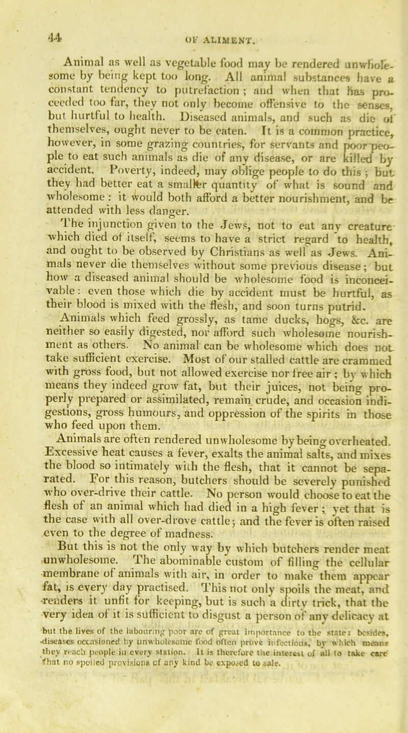 Animal as well as vegetable food may be rendered unwhole- some by being kept too long. All animal substances have a constant tendency to putrefaction ; and when that has pro- ceeded too far, they not only become offensive to the senses, but hurtful to health. Diseased animals, and such as die of themselves, ought never to be eaten. It is a common practice, however, in some grazing countries, for servants and poor peo- ple to eat such animals as die of any disease, or are killed by accident. Poverty, indeed, may oblige people to do this ; But they had better eat a smaller quantity of what is sound and wholesome : it would both afford a better nourishment, and be attended with less danger. The injunction given to the Jews, not to eat any creature which died of itself, seems to have a strict regard to health, and ought to be observed by Christians as well as Jews. Ani- mals never die themselves without some previous disease; but how a diseased animal should be wholesome food is inconcei- vable : even those which die by accident must be hurtful, as their blood is mixed with the flesh, and soon turns putrid. Animals which feed grossly, as tame ducks, hogs, &c. are neither so easily digested, nor afford such wholesome nourish- ment as others. No animal can be wholesome which does not take sufficient exercise. Most of our stalled cattle are crammed with gross food, but not allowed exercise nor f ree air ; bv which means they indeed grow fat, but their juices, not being pro- perly prepared or assimilated, remain crude, and occasion indi- gestions, gross humours, and oppression of the spirits in those who feed upon them. Animals are often rendered unwholesome by being overheated. Excessive heat causes a fever, exalts the animal salts, and mixes the blood so intimately with the flesh, that it cannot be sepa- rated. For this reason, butchers should be severely punished who over-drive their cattle. No person would choose to eat the flesh of an animal which had died in a high fever ; yet that is the case with all over-drove cattle; and the fever is often raised even to the degree of madness. But this is not the only way by which butchers render meat unwholesome. The abominable custom of filling the cellular membrane of animals with air, in order to make them appear fat, is every day practised. This not only spoils the meat, and •renders it unfit for keeping, but is such a dirty trick, that the very idea of it is sufficient to disgust a person of anv delicacy at but the lives of the labouring poor are of great importance to the state : besides, •diseases occasioned by unwholesome food often prove infections, by which means they reach people in every station. It is therefore the interest of all to take care that no spoiled provisions cf any kind be exposed to sale.