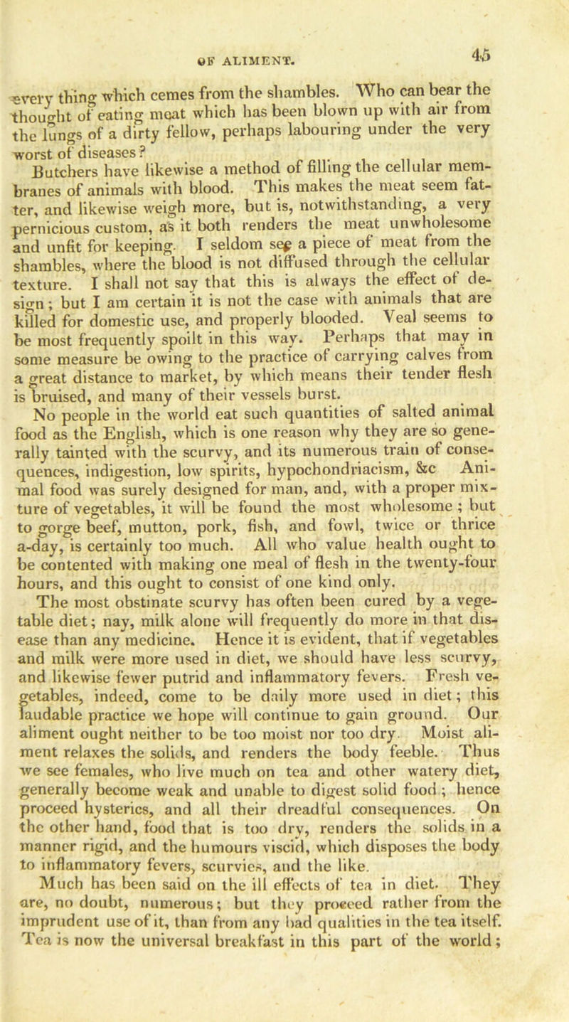 «verv thing which cemes from the shambles. Who can bear the thought of eating meat which has been blown up with air from the lungs of a dirty fellow, perhaps labouring under the very worst of diseases ? Butchers have likewise a method of filling the cellular mem- branes of animals with blood. 'I Ins makes the meat seem fat- ter, and likewise weigh more, but is, notwithstanding, a very pernicious custom, as it both renders the meat unwholesome and unfit for keeping. I seldom se£ a piece of meat from the shambles, where the blood is not diffused through the cellular texture. I shall not say that this is always the effect of de- sign ; but I am certain it is not the case with animals that are killed for domestic use, and properly blooded. Veal seems to be most frequently spoilt in this way. Perhaps that may in some measure be owing to the practice of carrying calves from a great distance to market, by which means their tender flesh is bruised, and many of their vessels burst. No people in the world eat such quantities of salted animal food as the English, which is one reason why they are so gene- rally tainted with the scurvy, and its numerous train of conse- quences, indigestion, low spirits, hypochondriacism, &c Ani- mal food was surely designed for man, and, with a proper mix- ture of vegetables, it will be found the most wholesome ; but to gorge beef, mutton, pork, fish, and fowl, twice or thrice a-day, is certainly too much. All who value health ought to be contented with making one meal of flesh in the twenty-four hours, and this ought to consist of one kind only. The most obstinate scurvy has often been cured by a vege- table diet; nay, milk alone will frequently do more in that dis- ease than any medicine. Hence it is evident, that if vegetables and milk were more used in diet, we should have less scurvy, and likewise fewer putrid and inflammatory fevers. Fresh ve- getables, indeed, come to be daily more used in diet; this laudable practice we hope will continue to gain ground. Our aliment ought neither to be too moist nor too dry Moist ali- ment relaxes the solids, and renders the body feeble. Thus we see females, who live much on tea and other watery diet, generally become weak and unable to digest solid food ; hence proceed hysterics, and all their dreadful consequences. On the other hand, food that is too dry, renders the solids in a manner rigid, and the humours viscid, which disposes the body to inflammatory fevers, scurvies, and the like. Much has been said on the ill effects of tea in diet. They are, no doubt, numerous; but they proceed rather from the imprudent use of it, than from any bad qualities in the tea itself. Tea is now the universal breakfast in this part of the world;