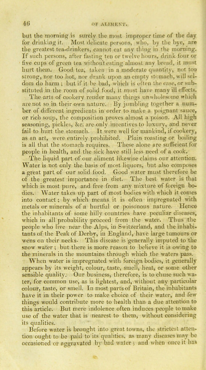 but the morning is surely the most improper time of the day for drinking it. Most delicate persons, who, by the bye, are the greatest tea-drinkers, cannot eat any thing in the morning. If such persons, after fasting ten or twelve hours, drink four or five cups of green lea without eating almost any bread, it must hurt them. Good tea, taken in a moderate quantity, not too strong, nor too hot, nor drank upon an empty stomach, will sel- dom do harm ; but if it be bad, which is often the case, or sub- stituted in the room of solid food, it must have many ill effects. The arts of cookery render many things unwholesome which are not so in their own nature. By jumbling together a num- ber of different ingredients in order to make a poignant sauce, or rich soup, the composition proves almost a poison. All high seasoning, pickles, &c. are only incentives to luxury, and never fail to hurt the stomach. It were well for mankind, if cookery, as an art, were entirely prohibited. Plain roasting or boiling is all that the stomach requires. These alone are sufficient for people in health, and the sick have still less need of a cook. The liquid part of our aliment likewise claims our attention. Water is not only the basis of most liquors, but also composes a great part of our solid food. Good water must therefore be of the greatest importance in diet. The best water is that which is most pure, and free from any mixture of foreign bo- dies. Water takes up part of most bodies with which it conies into contact ; by which means it is often impregnated with metals or minerals of a hurtful or poisonous nature. Hence the inhabitants of some hilly countries have peculiar diseases, which in all probability proceed from the water. Thus the people who live near the Alps, in Switzerland, and the inhabi- tants of the Peak of Derby, in England, have large tumours or wens on their necks- This disease is generally imputed to the snow water; but there is more reason to believe it is owing to the minerals in the mountains through which the waters pass. When water is impregnated with foreign bodies, it generally appears by its weight, colour, taste, smell, heat, or some other sensible quality. Our business, therefore, is to chuse such wa- ter, for common use, as is lightest, and, without any particular colour, taste, or smell. In most parts of Britain, the inhabitants have it in their power to make choice of their water, and few things would contribute more to health than a due attention to this article. But mere indolence often induces people to make use of the water that is nearest to them, without considering its qualities. Before water is brought into great towns, the strictest atten- tion ought to be paid to its qualities, as many diseases may be occasioned or aggravated by bad water ; and when once it has