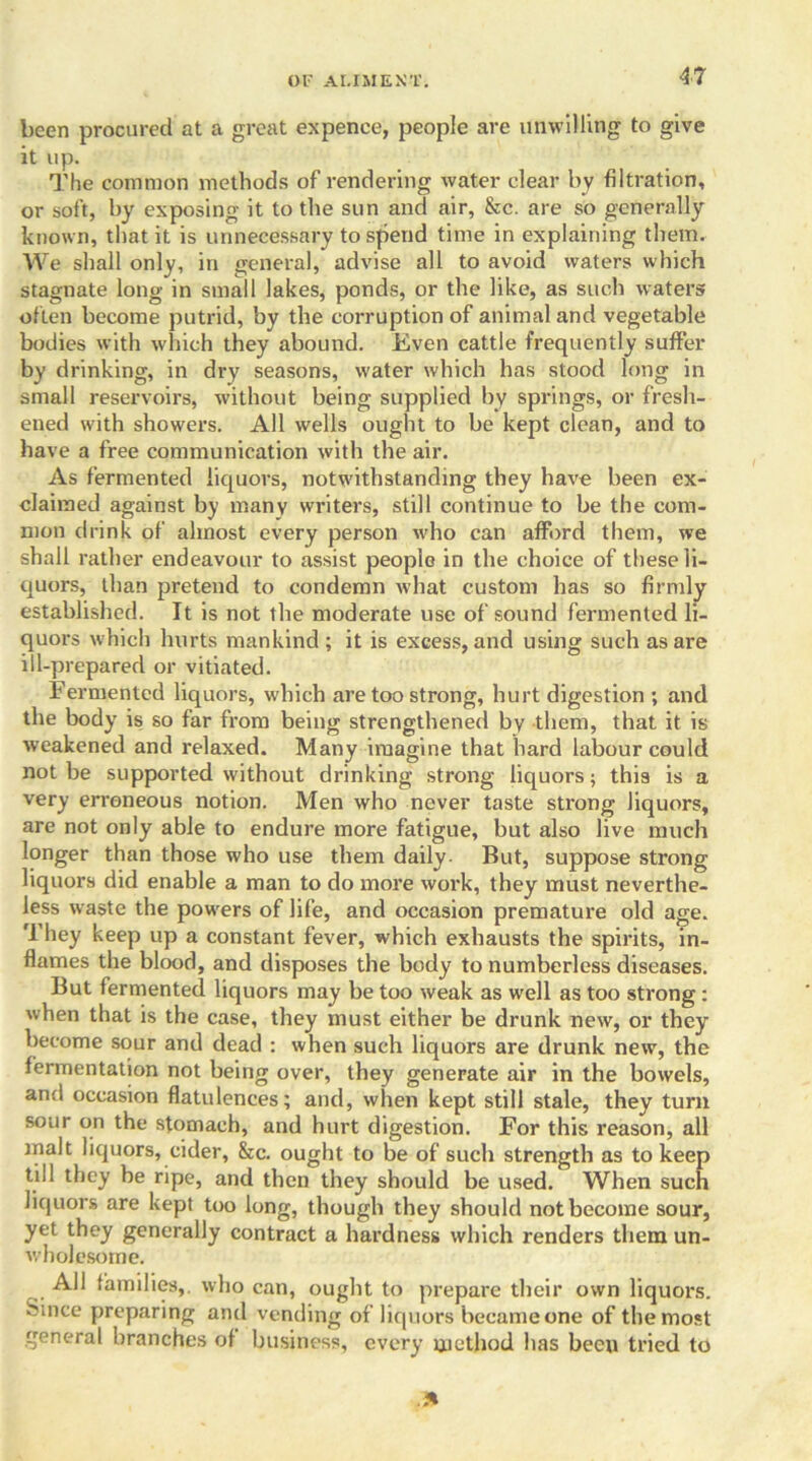 been procured at a great expence, people are unwilling to give it up. The common methods of rendering water clear by filtration, or soft, by exposing it to the sun and air, &c. are so generally known, that it is unnecessary to spend time in explaining them. We shall only, in general, advise all to avoid waters which stagnate long in small lakes, ponds, or the like, as such waters often become putrid, by the corruption of animal and vegetable bodies with which they abound. Even cattle frequently suffer by drinking, in dry seasons, water which has stood long in small reservoirs, without being supplied by springs, or fresh- ened with showers. All wells ought to be kept clean, and to have a free communication with the air. As fermented liquors, notwithstanding they have been ex- claimed against by many writers, still continue to be the com- mon drink of almost every person who can afford them, we shall rather endeavour to assist people in the choice of these li- quors, than pretend to condemn what custom has so firmly established. It is not the moderate use of sound fermented li- quors which hurts mankind ; it is excess, and using such as are ill-prepared or vitiated. Fermented liquors, which are too strong, hurt digestion ; and the body is so far from being strengthened by them, that it is weakened and relaxed. Many imagine that hard labour could not be supported without drinking strong liquors; this is a very erroneous notion. Men who never taste strong liquors, are not only able to endure more fatigue, but also live much longer than those who use them daily. But, suppose strong liquors did enable a man to do more work, they must neverthe- less waste the powers of life, and occasion premature old age. They keep up a constant fever, which exhausts the spirits, in- flames the blood, and disposes the body to numberless diseases. But fermented liquors may be too weak as well as too strong : when that is the case, they must either be drunk new, or they become sour and dead : when such liquors are drunk new, the fermentation not being over, they generate air in the bowels, and occasion flatulences; and, when kept still stale, they turn sour on the stomach, and hurt digestion. For this reason, all malt liquors, cider, &c. ought to be of such strength as to keep till they be ripe, and then they should be used. When such liquors are kept too long, though they should not become sour, yet they generally contract a hardness which renders them un- wholesome. All families,, who can, ought to prepare their own liquors. Since preparing and vending of liquors became one of the most general branches of business, every method has been tried to .31