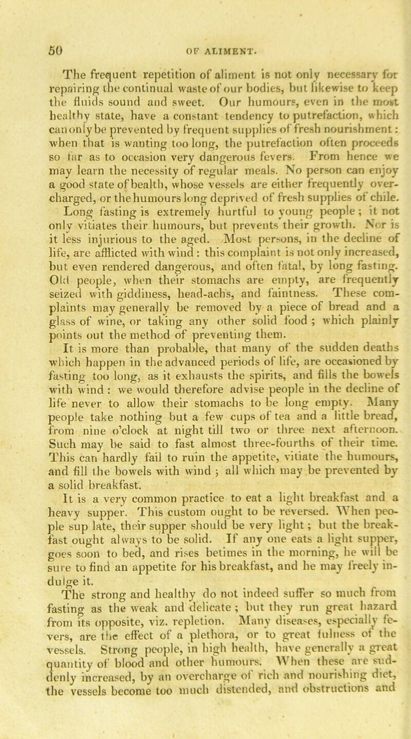 The frequent repetition of aliment is not only necessary for repairing the continual waste of our bodies, but likewise to keep the fluids sound and sweet. Our humours, even in the most healthy state, have a constant tendency to putrefaction, which canonlybe prevented by frequent supplies of fresh nourishment: when that is wanting too long, the putrefaction often proceeds so far as to occasion very dangerous fevers. From hence we may learn the necessity of regular meals. No person can enjoy a good state of health, whose vessels are either frequently over- charged, or the humours long deprived of fresh supplies of chile. Long fasting is extremely hurtful to young people ; it not only vitiates their humours, but prevents their growth. Nor is it less injurious to the aged. Most persons, in the decline of life, are afflicted with wind : this complaint is not only increased, but even rendered dangerous, and often fatal, by long fasting. Old people, when their stomachs are empty, are frequently seized with giddiness, liead-acbs, and faintness. These com- plaints may generally be removed by a piece of bread and a glass of wine, or taking any other solid food ; which plainly points out the method of preventing them. It is more than probable, that many of the sudden deaths which happen in the advanced periods of life, are occasioned by fasting too long, as it exhausts the spirits, and fills the bowels with wind : we would therefore advise people in the decline of life never to allow their stomachs to be long empty. Many people take nothing but a few cups of tea and a little bread, from nine o’clock at night till two or three next afternoon. Such may be said to fast almost three-fourths of their time. This can hardly fail to ruin the appetite, vitiate the humours, and fill the bowels with wind ; all which may be prevented by a solid breakfast. It is a very common practice to eat a light breakfast and a heavy supper. This custom ought to be reversed. When peo- ple sup late, their supper should be very light; but the break- fast ought always to be solid. If any one eats a light supper, goes soon to beci, and rises betimes in the morning, he will be sure to find an appetite for his breakfast, and he may freely in- dulge it. The strong and healthy do not indeed suffer so much from fasting as the weak and delicate ; but they run great hazard from its opposite, viz. repletion. Many diseases, especially fe- vers, are the effect of a plethora, or to great fulness of the vessels. Strong people, in high health, have generally a great quantity of blood and other humours. When these are sud- denly increased, by an overcharge of rich and nourishing diet, the vessels become too much distended, and obstructions and
