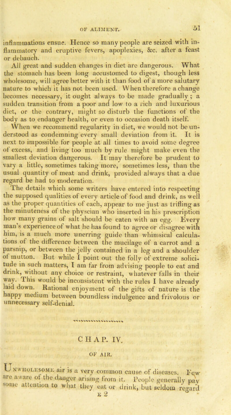 inflammations ensue. Hence so many people are seized with in- flammatory and eruptive fevers, apoplexies, &c. after a feast or debauch. All great and sudden changes in diet are dangerous. What the stomach has been long accustomed to digest, though less wholesome, will agree better with it than food of a more salutary nature to which it has not been used. When therefore a change becomes necessary, it ought always to be made gradually ; a sudden transition from a poor and low to a rich and luxurious diet, or the contrary, might so disturb the functions of the body as to endanger health, or even to occasion death itself. When we recommend regularity in diet, we would not be un- derstood as condemning every small deviation from it. It is next to impossible for people at all times to avoid some degree of excess, and living too much by rule might make even the smallest deviation dangerous. It may therefore be prudent to vary a little, sometimes taking more, sometimes less, than the usual quantity of meat and drink, provided always that a due regard be had to moderation. The details which some writers have entered into respecting the supposed qualities of every article of food and drink, as well as the proper quantities of each, appear to me just as trifling as the minuteness ol the physcian who inserted in his prescription how many grains of salt should be eaten with an egg. Every man’s experience of what he has found to agree or disagree with him, is a much more unerring guide than whimsical calcula- tions of the difference between the mucilage of a carrot and a parsnip, or between the jelly contained in a leg and a shoulder of mutton. But while I point out the folly of extreme solici- tude in such matters, I am far from advising people to eat and drink, without any choice or restraint, whatever falls in their way. 1 his would be inconsistent with the rules I have already laid down. Rational enjoyment of the gifts of nature is the happy medium between boundless indulgence and frivolous or unnecessary self-denial. vvv\v\ CHAP. IV. OF AIR. TT O N WHOLESOME air is a very common cause of diseases. Few are aware of the danger arising from it. People generally paV some attention to what they eat or drink, but seldom regard E 2 •