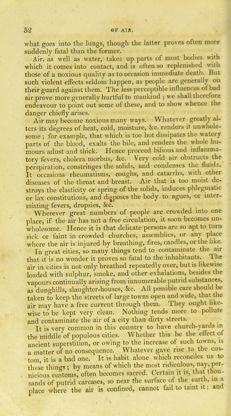 what goes into the lungs, though the latter proves often more suddenly fatal than the former. Air, as well as water, takes up parts of most bodies with which it comes into contact, and is often so replenished with those of a noxious quality as to occasion immediate death. But such violent effects seldom happen, as people are generally on their guard against them. The less perceptible influences of bad air prove more generally hurtful to mankind ; we shall therefore endeavour to point out some of these, and to show whence the danger chiefly arises. Air may become noxious many ways. Whatever greatly al- ters its degrees of heat, cold, moisture, &c. renders it unwhole- some ; for example, that which is too hot dissipates the watery parts of the blood, exalts the bile, and renders the whole hu- mours adust and thick. Hence proceed bilious and inflamma- tory fevers, cholera morbus, &c. Very cold air obstructs the perspiration, constringes the solids, and condenses the fluids. It occasions rheumatisms, coughs, and catarrhs, with other diseases of the throat and breast. Air that is too moist de- stroys the elasticity or spring of the solids, induces phlegmatic or lax constitutions, and disposes the body to agues, or inter- mitting fevers, dropsies, &c. Wherever great numbers of people are crowded into one place, if the air has not a free circulation, it soon becomes un- wholesome. Hence it is that delicate persons are so apt to turn sick or faint in crowded churches, assemblies, or any place -where the air is injured by breathing, fires, candles, or the like. In o-reat cities, so many things tend to contaminate the air that it is no wonder it proves so fatal to the inhabitants. rl he air in cities is not only breathed repeatedly over, but is likewise loaded with sulphur, smoke, and other exhalations, besides the vapours continually arising from innumerable putrid substances, as dunghills, slaughter-houses, Src. All possible care should be taken to keep the streets of large towns open and wide, that the air may have a free current through them. They ought like- wise to be kept very clean. Nothing tends more to pollute and contaminate the air of a city than dirty streets. It is very common in this country to have church-yards m the middle of populous cities. Whether this be the effect of ancient superstition, or owing to the increase of such towns, is a matter of no consequence. Whatever gave rise to the cus- tom it is a bad one. It is habit alone which reconciles us to these things ; by means of which the most ridiculous, nay, per- nicious customs, often becomes sacred. Certain it is, that thou- sands of putrid carcases, so near the surface of the earth, in a place where the air is confined, cannot fail to taint it; and