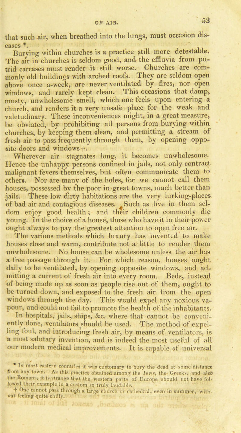that such air, when breathed into the lungs, must occasion dis- eases *. Burying within churches is a practice still more detestable. The air in churches is seldom good, and the effluvia from pu- trid carcases must render it still worse. Churches are com- monly old buildings with arched roofs. They are seldom open above once a-week, are never ventilated by fires, nor open windows, and rarely kept clean. This occasions that damp, musty, unwholesome smell, which one feels upon entering a church, and renders it a very unsafe place for the weak and valetudinary. These inconveniences might, in a great measure, be obviated, by prohibiting all persons from burying within churches, by keeping them clean, and permitting a stream of fresh air to pass frequently through them, by opening oppo- site doors and windows f. Wherever air stagnates long, it becomes unwholesome. Hence the unhappy persons confined in jails, not only contract malignant fevers themselves, but often communicate them to others. Nor are many of the holes, for we cannot call them houses, possessed by the poor in great towns, much better than jails. These low dirty habitations are the very lurking-places of bad air and contagious diseases. ^ Such as live in them sel- dom enjoy good health; and their children commonly die young. In the choice of a house, those who have it in their power ought always to pay the greatest attention to open free air. The various methods which luxury has invented to make houses close and warm, contribute not a little to render them unwholesome. No house can be wholesome unless the-air has a free passage through it. For vrhich reason, houses ought daily to be ventilated, by opening opposite windows, and ad- mitting a current of fresh air into every room. Beds, instead of being made up as soon as people rise out of them, ought to be turned down, and exposed to the fresh air from the open windows through the day. This would expel any noxious va- pour, and could not fail to promote the health of the inhabitants. In hospitals, jails, ships, &c. where that cannot be conveni- ently done, ventilators should be used. The method of expel- ling foul, and introducing fresh air, by means of ventilators, is a most salutary invention, and is indeed the most useful of all our modern medical improvements. It is capable of universal * In most eastern countries it was customary to bury the dead at some distance from any town. As this practice obtained among the Jews, the Greeks, and also the Romans, it is strange that the western parts of Europe should not have fol- lowed their example in a custom so truly laudable. •f One cannot pass through a large church nr cathedral, even in summer, with- out feeling quite chilly.