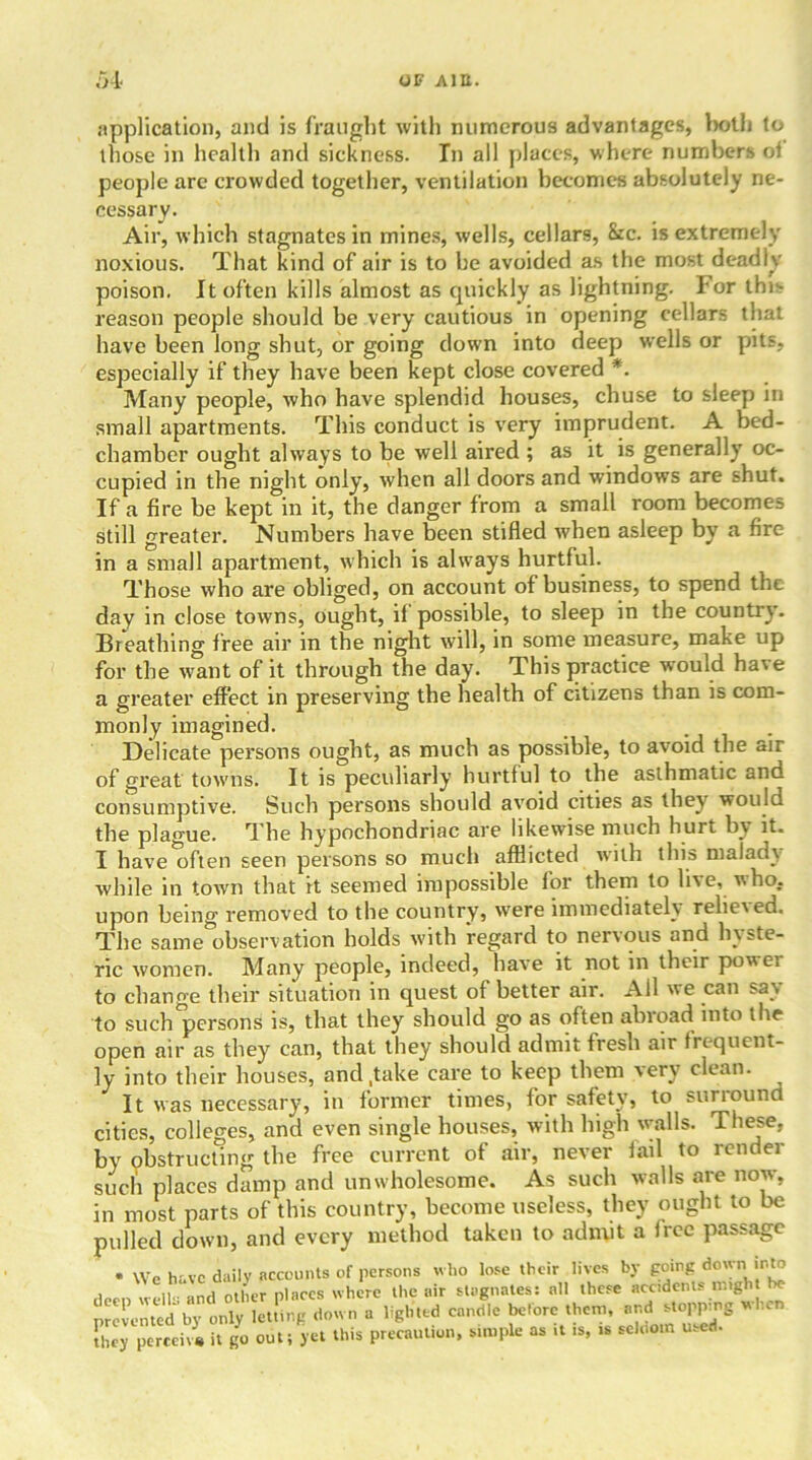 .01 OF Altt. application, and is fraught with numerous advantages, both to those in health and sickness. In all places, where numbers o! people are crowded together, ventilation becomes absolutely ne- cessary. Air, which stagnates in mines, wells, cellars, 8:c. is extremely noxious. That kind of air is to he avoided as the most deadly- poison. It often kills almost as quickly as lightning. For this reason people should be very cautious in opening cellars that have been long shut, or going down into deep wells or pits, especially if they have been kept close covered *. Many people, who have splendid houses, chuse to sleep in small apartments. This conduct is very imprudent. A bed- chamber ought always to be well aired ; as it is generally oc- cupied in the night only, when all doors and windows are shut. If a fire be kept in it, the clanger from a small room becomes still greater. Numbers have been stifled when asleep by a fire in a small apartment, which is always hurtful. Those who are obliged, on account of business, to spend the day in close towns, ought, if possible, to sleep in the country. Breathing free air in the night will, in some measure, make up for the want of it through the day. This practice would have a greater effect in preserving the health of citizens than is com- monly imagined. Delicate persons ought, as much as possible, to avoid the air of great towns. It is peculiarly hurtful to the asthmatic and consumptive. Such persons should avoid cities as they would the plague. The hypochondriac are likewise much hurt by it. I have often seen persons so much afflicted with this malady while in town that it seemed impossible for them to live, who. upon being removed to the country, were immediately relieved. The same observation holds with regard to nervous and hyste- ric women. Many people, indeed, have it not in their powei to change their situation in quest of better air. Ail we can say to such persons is, that they should go as often abroad into the open air as they7 can, that they should admit fresh air frequent- ly into their houses, and .take care to keep them very clean. It was necessary, in former times, for safety, to surround cities, colleges, and even single houses, with high walls. These, by obstructing the free current of air, never fail to retidei such places damp and unwholesome. As such walls are now, in most parts of this country, become useless, they ought to be pulled down, and every method taken to admit a free passage . \Ve have daily accounts of persons who lose their lives by going down into deen well- and oilier places where the air stagnates: all these accidents ought be prevented by only letting down a lighted candle before them, andl,cn they perceive it go out; yet this precaution, simple as it is, is seldom u.ed.