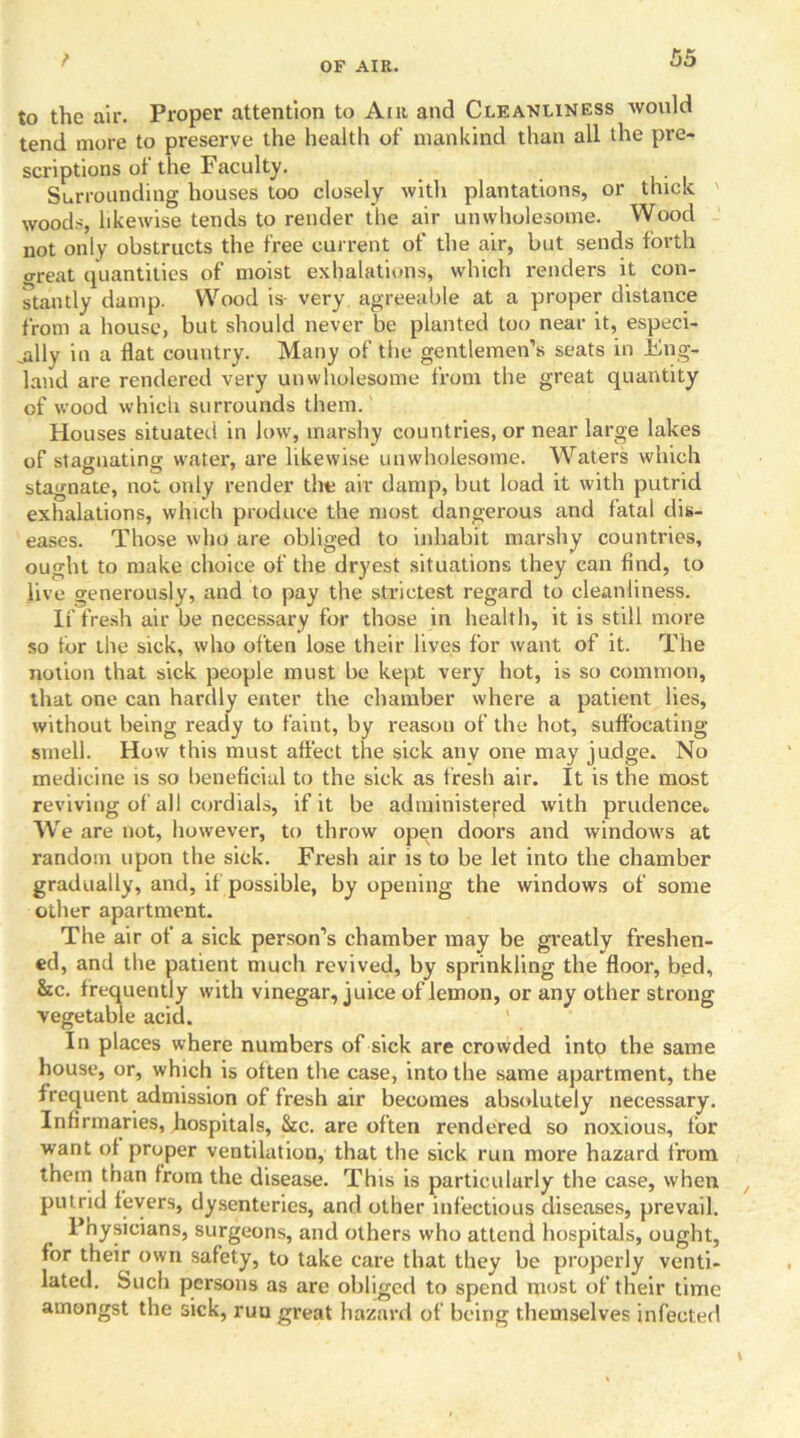 t f» ►> DO to the air. Proper attention to Ant and Cleanliness would tend more to preserve the health of mankind than all the pre- scriptions of the Faculty. Surrounding houses too closely with plantations, or thick woods, likewise tends to render the air unwholesome. Wood not only obstructs the free current of the air, but sends forth great quantities of moist exhalations, which renders it con- stantly damp. Wood is- very agreeable at a proper distance from a house, but should never be planted too near it, especi- ally in a flat country. Many of the gentlemen’s seats in Eng- land are rendered very unwholesome from the great quantity of wood which surrounds them. Houses situated in low, marshy countries, or near large lakes of stagnating water, are likewise unwholesome. Waters which stagnate, not only render the air damp, but load it with putrid exhalations, which produce the most dangerous and fatal dis- eases. Those who are obliged to inhabit marshy countries, ought to make choice of the dryest situations they can find, to live generously, and to pay the strictest regard to cleanliness. If fresh air be necessary for those in health, it is still more so for the sick, who often lose their lives for want of it. The notion that sick people must be kept very hot, is so common, that one can hardly enter the chamber where a patient lies, without being ready to faint, by reason of the hot, suffocating smell. How this must affect the sick any one may judge. No medicine is so beneficial to the sick as fresh air. It is the most reviving of all cordials, if it be administered with prudence* We are not, however, to throw open doors and windows at random upon the sick. Fresh air is to be let into the chamber gradually, and, if possible, by opening the windows of some other apartment. The air of a sick person’s chamber may be greatly freshen- ed, and the patient much revived, by sprinkling the floor, bed, &c. f requently with vinegar, juice of lemon, or any other strong vegetable acid. In places where numbers of sick are crowded into the same house, or, which is often the case, into the same apartment, the frequent admission of fresh air becomes absolutely necessary. Infirmaries, hospitals, Sic. are often rendered so noxious, for want of proper ventilation, that the sick run more hazard from them than from the disease. This is particularly the case, when putrid fevers, dysenteries, and other infectious diseases, prevail. Physicians, surgeons, and others who attend hospitals, ought, for their own safety, to take care that they be properly venti- lated. Such persons as are obliged to spend most of their time amongst the sick, ruu great hazard of being themselves infected \