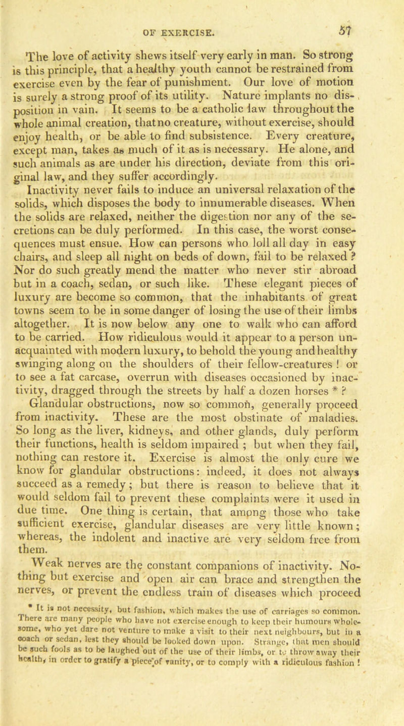 5? The love of activity shews itself very early in man. So strong is this principle, that a heaithy youth cannot be restrained from exercise even by the fear of punishment. Our love of motion is surely a strong proof of its utility. Nature implants no dis- position in vain. It seems to be a catholic law throughout the whole animal creation, that no creature, without exercise, should enjoy health, or be able to find subsistence. Every creature, except man, takes ab much of it as is necessary. He alone, and such animals as are under his direction, deviate from this ori- ginal law, and they suffer accordingly. Inactivity never fails to induce an universal relaxation of the solids, which disposes the body to innumerable diseases. When the solids are relaxed, neither the digestion nor any of the se- cretions can be duly performed. In this case, the worst conse- quences must ensue. How can persons who loll all day in easy chairs, and sleep all night on beds of down, fail to be relaxed ? Nor do such greatly mend the matter who never stir abroad but in a coach, sedan, or such like. These elegant pieces of luxury are become so common, that the inhabitants of great towns seem to be in some danger of losing the use of their limbs altogether. It is now below any one to walk who can afford to be carried. How ridiculous would it appear to a person un- acquainted with modern luxury, to behold the young and healthy swinging along on the shoulders of their fellow-creatures ! or to see a fat carcase, overrun with diseases occasioned by inac- tivity, dragged through the streets by half a dozen horses * ? Glandular obstructions, now so common, generally prpceed from inactivity. These are the most obstinate of maladies. So long as the liver, kidneys, and other glands, duly perform their functions, health is seldom impaired ; but when they fail, nothing can restore it. Exercise is almost the only cure we know for glandular obstructions: indeed, it does not always succeed as a remedy; but there is reason to believe that it would seldom fail to prevent these complaints were it used in due time. One thing is certain, that ampng those who take sufficient exercise, glandular diseases are verv little known; whereas, the indolent and inactive arc very seldom free from them. Weak nerves are th<? constant companions of inactivity. No- thing but exercise and open air can brace and strengthen the nerves, or prevent the endless train of diseases which proceed It is not necessity, but fashion, which makes the use of carriages so common. There are many people who have not exercise enough to keep their humours whole- some, who yet dare not venture to make a visit to their next neighbours, but in a coach or sedan, lest they should be looked down upon. Strange, that men should be such fools as to be laughed out of the use of their limbs, or to throw away their Health, in order to gratify a piece'of vanity, or to comply with a ridiculous fashion !