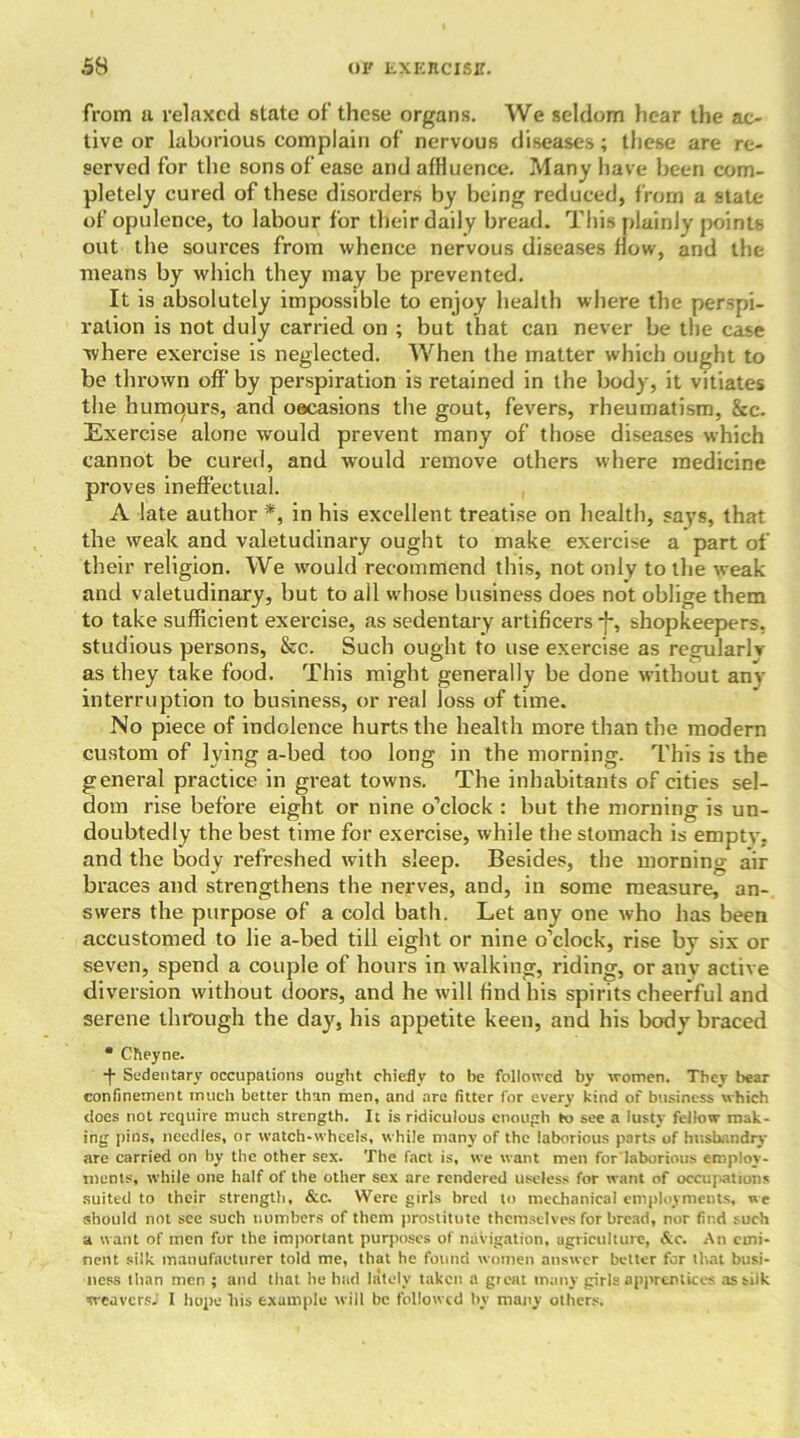 from a relaxed state of these organs. We seldom hear the ac- tive or laborious complain of nervous diseases; these are re- served for the sons of ease and affluence. Many have been com- pletely cured of these disorders by being reduced, from a state of opulence, to labour for their daily bread. This plainly points out the soui'ces from whence nervous diseases flow, and the means by which they may be prevented. It is absolutely impossible to enjoy health where the perspi- ration is not duly carried on ; but that can never be the case where exercise is neglected. When the matter which ought to be thrown off by perspiration is retained in the body, it vitiates the humqurs, and oecasions the gout, fevers, rheumatism, &c. Exercise alone would prevent many of those diseases which cannot be cured, and would remove others where medicine proves ineffectual. A late author *, in his excellent treatise on health, says, that the weak and valetudinary ought to make exercise a part of their religion. We would recommend this, not only to the weak and valetudinary, but to all whose business does not oblige them to take sufficient exercise, as sedentary artificers *f*, shopkeepers, studious persons, &c. Such ought to use exercise as regularlv as they take food. This might generally be done without anv interruption to business, or real Joss of time. No piece of indolence hurts the health more than the modern custom of lying a-bed too long in the morning. This is the general practice in great towns. The inhabitants of cities sel- dom rise before eight or nine o’clock : but the morning is un- doubtedly the best time for exercise, while the stomach is empty, and the body refreshed with sleep. Besides, the morning air braces and strengthens the nerves, and, in some measure, an- swers the purpose of a cold bath. Let any one who has been accustomed to lie a-bed till eight or nine o’clock, rise bv six or seven, spend a couple of hours in walking, riding, or any active diversion without doors, and he will find his spirits cheerful and serene through the day, his appetite keen, and his body braced * Cheyne. •f Sedentary occupations ought chiefly to be followed by women. They bear confinement much better than men, and are fitter for every kind of business which does not require much strength. It is ridiculous enough to see a lusty fellow mak- ing pins, needles, or watch-wheels, while many of the laborious parts of husbandry are carried on by the other sex. The fact is, we want men for laborious employ- ments, while one half of the other sex are rendered useless for want of occupations suited to their strength, &c. Were girls bred to mechanical employments, we should not see such numbers of them prostitute themselves for bread, nor find such a want of men for the important purposes of navigation, agriculture, &c. An emi- nent silk manufacturer told me, that he found women answer better for that busi- ness than men ; and that he had lately taken a groat many girls apprentices as silk weavers; I hope bis example will be followed by many others.
