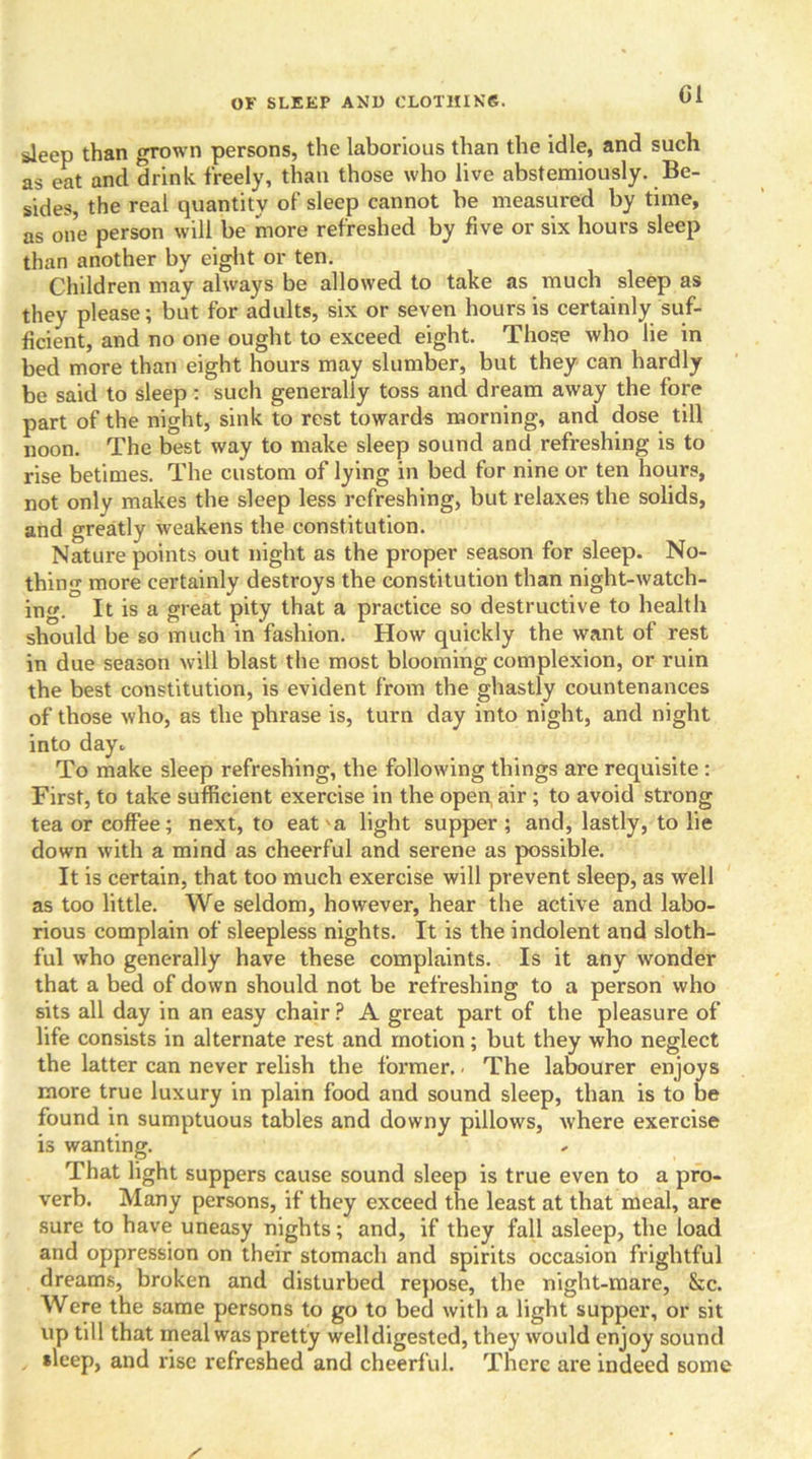 Cl sleep than grown persons, the laborious than the idle, and such as eat and drink freely, than those who live abstemiously. Be- sides, the real quantity of sleep cannot be measured by time, as one person will be more refreshed by five or six hours sleep than another by eight or ten. Children may always be allowed to take as much sleep as they please; but for adults, six or seven hours is certainly suf- ficient, and no one ought to exceed eight. Those who lie in bed more than eight hours may slumber, but they can hardly be said to sleep : such generally toss and dream away the fore part of the night, sink to rest towards morning, and dose till noon. The best way to make sleep sound and refreshing is to rise betimes. The custom of lying in bed for nine or ten hours, not only makes the sleep less refreshing, but relaxes the solids, and greatly weakens the constitution. Nature points out night as the proper season for sleep. No- thing more certainly destroys the constitution than night-watch- ing. It is a great pity that a practice so destructive to health should be so much in fashion. How quickly the want of rest in due season will blast the most blooming complexion, or ruin the best constitution, is evident from the ghastly countenances of those who, as the phrase is, turn day into night, and night into day- To make sleep refreshing, the following things are requisite : First, to take sufficient exercise in the open, air ; to avoid strong tea or coffee; next, to eat 'a light supper ; and, lastly, to lie down with a mind as cheerful and serene as possible. It is certain, that too much exercise will prevent sleep, as well as too little. We seldom, however, hear the active and labo- rious complain of sleepless nights. It is the indolent and sloth- ful who generally have these complaints. Is it any wonder that a bed of down should not be refreshing to a person who sits all day in an easy chair ? A great part of the pleasure of life consists in alternate rest and motion; but they who neglect the latter can never relish the former.. The labourer enjoys more true luxury in plain food and sound sleep, than is to be found in sumptuous tables and downy pillows, where exercise is wanting. That light suppers cause sound sleep is true even to a pro- verb. Many persons, if they exceed the least at that meal, are sure to have uneasy nights; and, if they fall asleep, the load and oppression on their stomach and spirits occasion frightful dreams, broken and disturbed repose, the night-mare, &c. Were the same persons to go to bed with a light supper, or sit up till that meal was pretty welldigested, they would enjoy sound , *leep, and rise refreshed and cheerful. There are indeed some