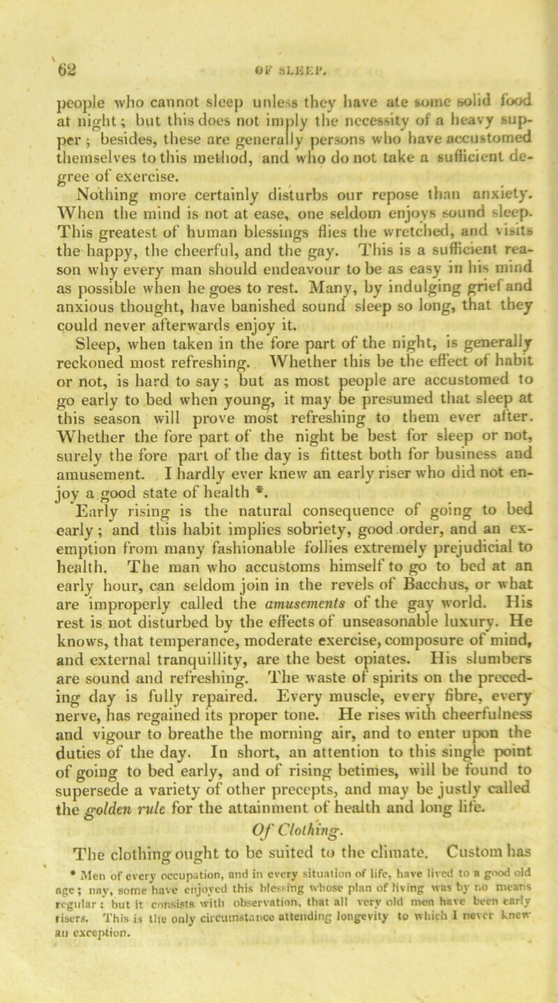 people who cannot sleep unless they have ate some solid food at night; but this does not imply the necessity of a heavy sup- per ; besides, these are generally persons who have accustomed themselves to this method, and who do not take a sufficient de- gree of exercise. Nothing more certainly disturbs our repose than anxiety. When the mind is not at ease, one seldom enjoys sound sleep. This greatest of human blessings flies the wretched, and visits the happy, the cheerful, and the gay. This is a sufficient rea- son why every man should endeavour to be as easy in his mind as possible when he goes to rest. Many, by indulging grief and anxious thought, have banished sound sleep so long, that they could never afterwards enjoy it. Sleep, when taken in the fore part of the night, is generally reckoned most refreshing. Whether this be the effect of habit or not, is hard to say; but as most people are accustomed to go early to bed when young, it may be presumed that sleep at this season will prove most refreshing to them ever alter. Whether the fore part of the night be best for sleep or not, surely the fore part of the day is fittest both for business and amusement. I hardly ever knew an early riser who did not en- joy a good state of health *. Early rising is the natural consequence of going to bed early; and this habit implies sobriety, good order, and an ex- emption from many fashionable follies extremely prejudicial to health. The man who accustoms himself to go to bed at an early hour, can seldom join in the revels of Bacchus, or what are improperly called the amusements of the gay world. His rest is not disturbed by the effects of unseasonable luxury. He knows, that temperance, moderate exercise, composure of mind, and external tranquillity, are the best opiates. His slumbers are sound and refreshing. The waste of spirits on the preced- ing day is fully repaired. Every muscle, every fibre, every nerve, has regained its proper tone. He rises with cheerfulness and vigour to breathe the morning air, and to enter upon the duties of the day. In short, an attention to this single point of going to bed early, and of rising betimes, will be found to supersede a variety of other precepts, and may be justly called the golden rule for the attainment of health and long life. Of Clothing. The clothing ought to be suited to the climate. Custom lias * Men of every occupation, ami in every situation of life, have lived to a good oid age; nay, some have enjoyed this blessing whose plan of living was by no means regular : hut it consists with observation, that all very old men have been early risers. This is the only circumstance attending longevity to which I never knew au exception.