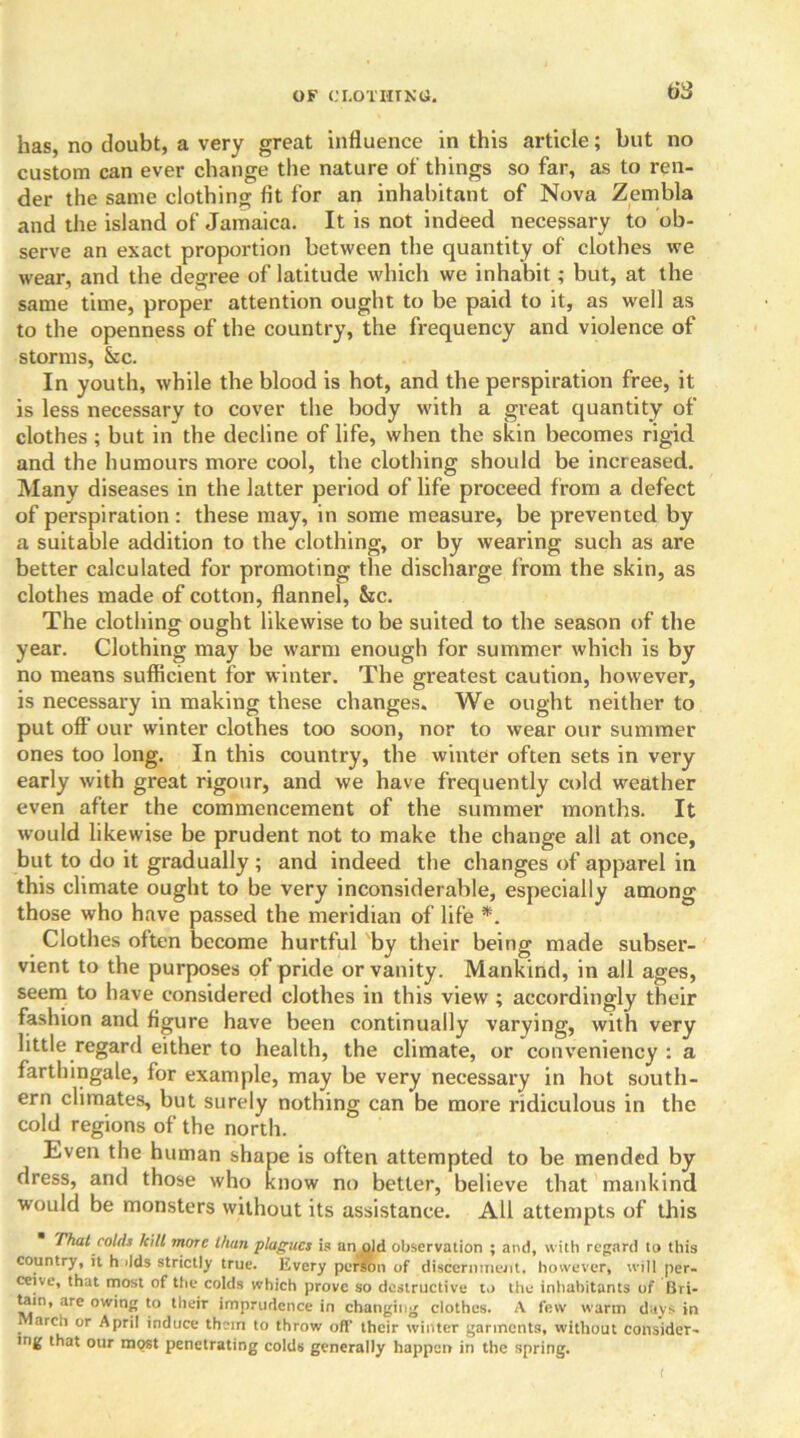 OF CLOT III NO. tiS has, no doubt, a very great influence in this article; but no custom can ever change the nature of things so far, as to ren- der the same clothing fit for an inhabitant of Nova Zembla and the island of Jamaica. It is not indeed necessary to ob- serve an exact proportion between the quantity of clothes we wear, and the degree of latitude which we inhabit; but, at the same time, proper attention ought to be paid to it, as well as to the openness of the country, the frequency and violence of storms, &c. In youth, while the blood is hot, and the perspiration free, it is less necessary to cover the body with a great quantity of clothes ; but in the decline of life, when the skin becomes rigid and the humours more cool, the clothing should be increased. Many diseases in the latter period of life proceed from a defect of perspiration: these may, in some measure, be prevented by a suitable addition to the clothing, or by wearing such as are better calculated for promoting the discharge from the skin, as clothes made of cotton, flannel, &cc. The clothing ought likewise to be suited to the season of the year. Clothing may be warm enough for summer which is by no means sufficient for winter. The greatest caution, however, is necessary in making these changes. We ought neither to put off our winter clothes too soon, nor to wear our summer ones too long. In this country, the winter often sets in very early with great rigour, and we have frequently cold weather even after the commencement of the summer months. It would likewise be prudent not to make the change all at once, but to do it gradually ; and indeed the changes of apparel in this climate ought to be very inconsiderable, especially among those who have passed the meridian of life *. Clothes often become hurtful by their being made subser- vient to the purposes of pride or vanity. Mankind, in all ages, seem to have considered clothes in this view ; accordingly their fashion and figure have been continually varying, with very little regard either to health, the climate, or conveniency : a farthingale, for example, may be very necessary in hot south- ern climates, but surely nothing can be more ridiculous in the cold regions of the north. Even the human shape is often attempted to be mended by dress, and those who know no better, believe that mankind would be monsters without its assistance. All attempts of this That colds kill more than plagues is an old observation ; and, with regard to this country, it h ilds strictly true. Every perron of discernment. however, will per- ceive, that most of the colds which prove so destructive to the inhabitants of Bri- tain, are owing to their imprudence in changing clothes. A few warm days in arch or April induce them to throw off their winter garments, without consider- ing that our most penetrating colds generally happen in the spring.