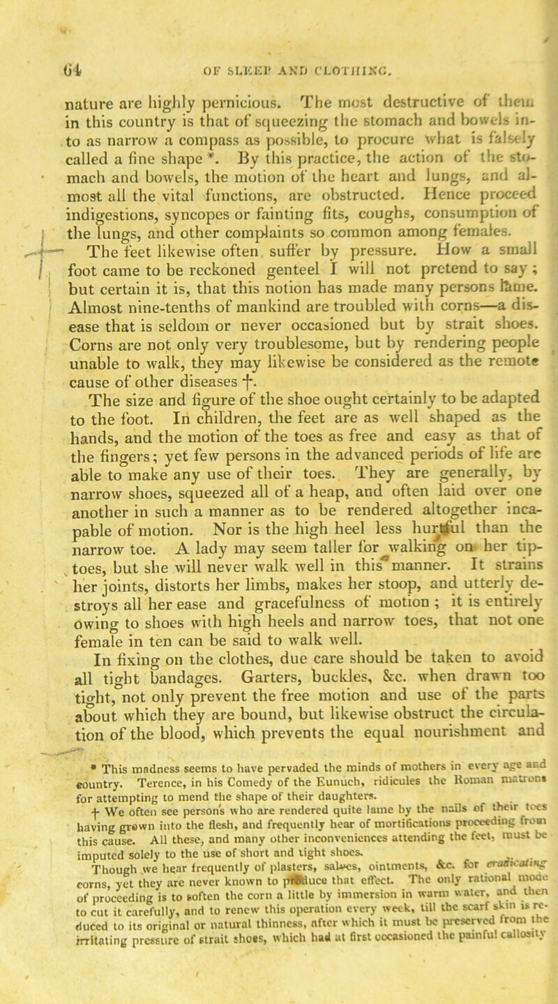 nature are highly pernicious. The most destructive of them in this country is that of squeezing the stomach and bowels in- to as narrow a compass as possible, to procure what is falsely called a fine shape *. By this practice, the action of the sto- mach and bowels, the motion of the heart and lungs, and al- most all the vital functions, are obstructed. Hence proceed indigestions, syncopes or fainting fits, coughs, consumption of the lungs, and other complaints so common among females. —• The feet likewise often suffer by pressure. How a small foot came to be reckoned genteel I will not pretend to say ; but certain it is, that this notion has made many persons feme. Almost nine-tenths of mankind are troubled with corns—a dis- ease that is seldom or never occasioned but by strait shoes. Corns are not only very troublesome, but by rendering people unable to walk, they may likewise be considered as the remote cause of other diseases •]*. The size and figure of the shoe ought certainly to be adapted to the foot. In children, the feet are as well shaped as the hands, and the motion of the toes as free and easy as that of the fingers; yet few persons in the advanced periods of life are able to make any use of their toes. They are generally, by narrow shoes, squeezed all of a heap, and often laid over one another in such a manner as to be rendered altogether inca- pable of motion. Nor is the high heel less hurtful than the narrow toe. A lady may seem taller for walking on her tip- toes, but she will never walk well in this*manner. It strains her joints, distorts her limbs, makes her stoop, and utterly de- stroys all her ease and gracefulness of motion ; it is entirely owing to shoes with high heels and narrow toes, that not one female in ten can be said to walk well. In fixing on the clothes, due care should be taken to avoid all tight bandages. Garters, buckles, &c. when drawn too tight, not only prevent the free motion and use of the parts about which they are bound, but likewise obstruct the circula- tion of the blood, which prevents the equal nourishment and • This madness seems to have pervaded the minds of mothers in every age and country. Terence, in his Comedy of the Eunuch, ridicules the Roman matron* for attempting to mend the shape of their daughters. j- We often see persons who are rendered quite lame by the nails of their toes having grown into the flesh, and frequently hear of mortifications proceeding from this cause. All these, and many other inconveniences attending the feet, must be imputed solely to the use of short and tight shoes. Though we hear frequently of plasters, salves, ointments, &c. for craeicaitHg corns, yet they arc never known to piffeluce that effect. The only rational mode of proceeding is to soften the corn a little by immersion in warm water, and then to cut it carefully, and to renew this operation every week, till the scarf skin is re- duced to its original or natural thinness, after which it must be preserved from the imitating pressure of strait shoes, which had at first occasioned the painful callosity