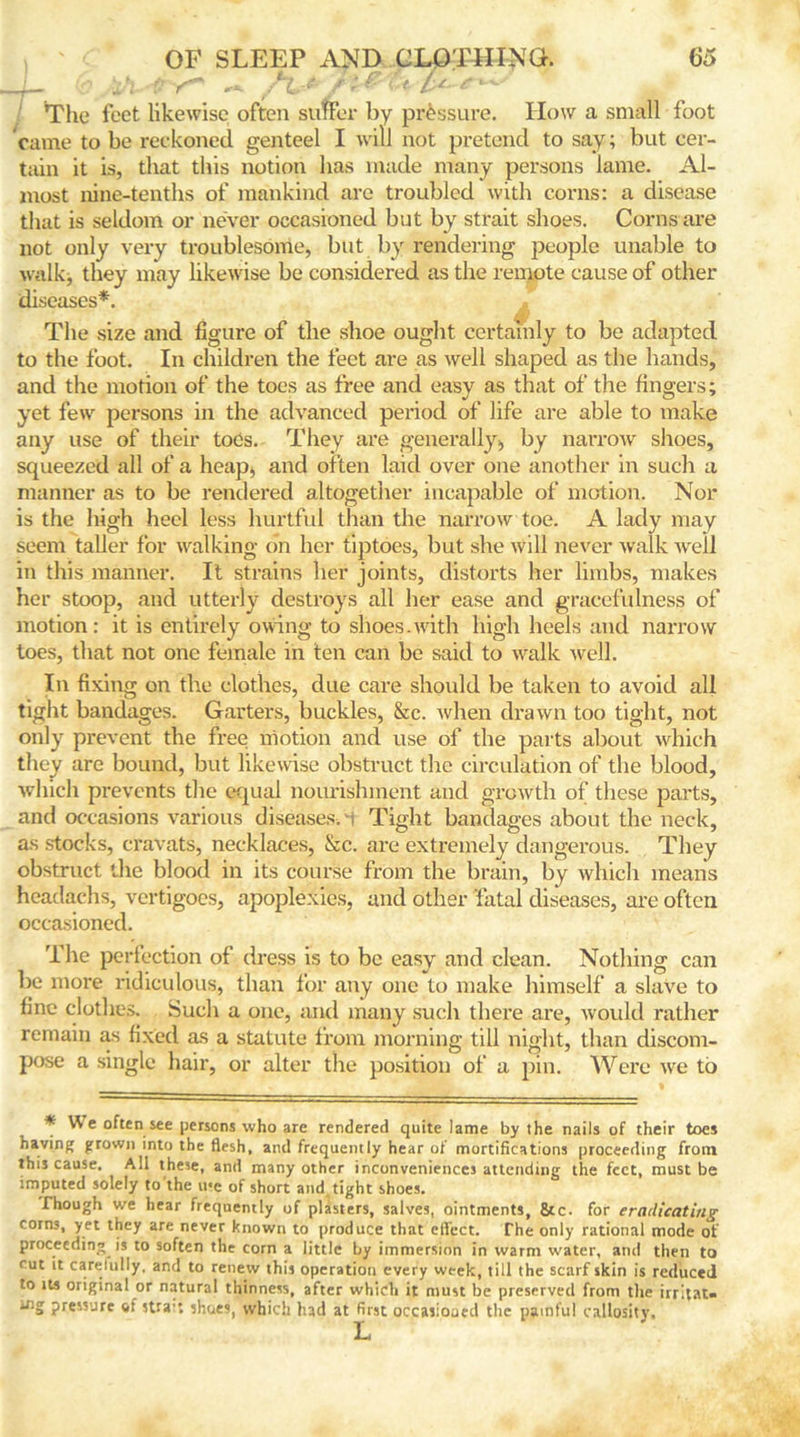 J- 0 * ^ The feet likewise often suffer by pressure. How a small foot came to be reckoned genteel I will not pretend to say; but cer- tain it is, that this notion has made many persons lame. Al- most nine-tenths of mankind are troubled with corns: a disease that is seldom or never occasioned but by strait shoes. Corns are not only very troublesome, but by rendering people unable to walk, they may likewise be considered as the remote cause of other diseases*. The size and figure of the shoe ought certainly to be adapted to the foot. In children the feet are as well shaped as the hands, and the motion of the toes as free and easy as that of the fingers; yet few persons in the advanced period of life are able to make any use of their toes. They are generally> by narrow shoes, squeezed all of a heap, and often laid over one another in such a manner as to be rendered altogether incapable of motion. Nor is the high heel less hurtful than the narrow toe. A lady may seem taller for walking on her tiptoes, but she will never walk well in this manner. It strains her joints, distorts her limbs, makes her stoop, and utterly destroys all her ease and gracefulness of motion: it is entirely owing to shoes.with high heels and narrow toes, that not one female in ten can be said to walk well. In fixing on the clothes, due care should be taken to avoid all tight bandages. Garters, buckles, &c. when drawn too tight, not only prevent the free motion and use of the parts about which they are bound, but likewise obstruct the circulation of the blood, which prevents the equal nourishment and growth of these parts, and occasions various diseases. vi Tight bandages about the neck, as s-tocks, cravats, necklaces, &c. are extremely dangerous. They obstruct the blood in its course from the brain, by which means headachs, vertigoes, apoplexies, and other fatal diseases, are often occasioned. The perfection of dress is to be easy and clean. Nothing can be more ridiculous, than for any one to make himself a slave to fine clothes. Such a one, and many such there are, would rather remain as fixed as a statute from morning till night, than discom- pose a single hair, or alter the position of a pin. Were we to * We often see persons who are rendered quite lame by the nails of their toes having grown into the flesh, and frequently hear of mortifications proceeding from this cause. All these, and many other inconveniences attending the feet, must be imputed solely to the u*e of short and tight shoes. Though we hear frequently of plasters, salves, ointments, &c. for eradicating corns, yet they are never known to produce that eil’ect. The only rational mode of proceeding is to soften the corn a little by immersion in warm water, and then to cut it carefully, and to renew this operation every week, till the scarf skin is reduced to its original or natural thinness, after which it must be preserved from the irritat- pressure of stra-: shoes, which had at first occasiooed the painful callosity.