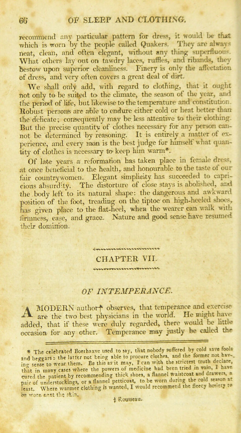 recommend any particular pattern for dress, it would be that which is worn by the people called Quakers. They are alway neat, clean, and often elegant, without any thing superfluous What others lay out on tawdry laces, ruffles, and ribands, they bestow upon superior cleanliness. Finery is only the affectation of dress, and very often covers a great deal of dirt. We shall only add, with regard to clothing, that it ought hot only to be suited to the climate, the season of the year, and the period' of life, but likewise to the temperature and constitution Robust persons are able to endure either cold or heat better than the delicate; consequently may be less attentive to their clothing But the precise quantity of clothes necessary' for any person can- not be determined by reasoning. It is entirely a matter of ex- perience, and every man is the best judge for himseli what quan- tity of clothes is necessary t5o keep him warm*. Of late years a reformation has taken place in female dress, at once beneficial to the health, and honourable to the taste oi our fair countrywomen.. Elegant simplicity has succeeded to capri- cious absurdity. The distorture of close stays is abolished, and the body left to its natural shape: the dangerous and awkward position of the foot, treading on the tiptoe on high-heeled shoes, has given place to the flat-heel, when the wearer can walk with firmness, case, and grace. Nature and good sense have resumed their dominion. CHAPTER VII. OF INTEMPERANCE. A MODERN authorf observes, that temperance and exercise are the two best physicians in the world. He might have added, that if these were duly regarded, there would be little occasion for any other. Temperance may justly be called the * The celebrated Boerhaave used to say, that nobody suffered by cold save fbolc and beeears j the latter not being able to procure clothes, and the former not hav-. ino- sense to wear them. Be this as it may, I can with the strictest truth dec.are, that in many cases where the powers of medicine had been tried in vain, I have cured the patient by recommending thick shoes, a flannel Waistcoat and drawers, a pair of understockings, or a flannel petticoat, to be worn during the cold season at feast. Where warmer clothing is wanted, I would recommend the fleecy hosi-rj t. be worn n*xt the -feir>. Rousseau.