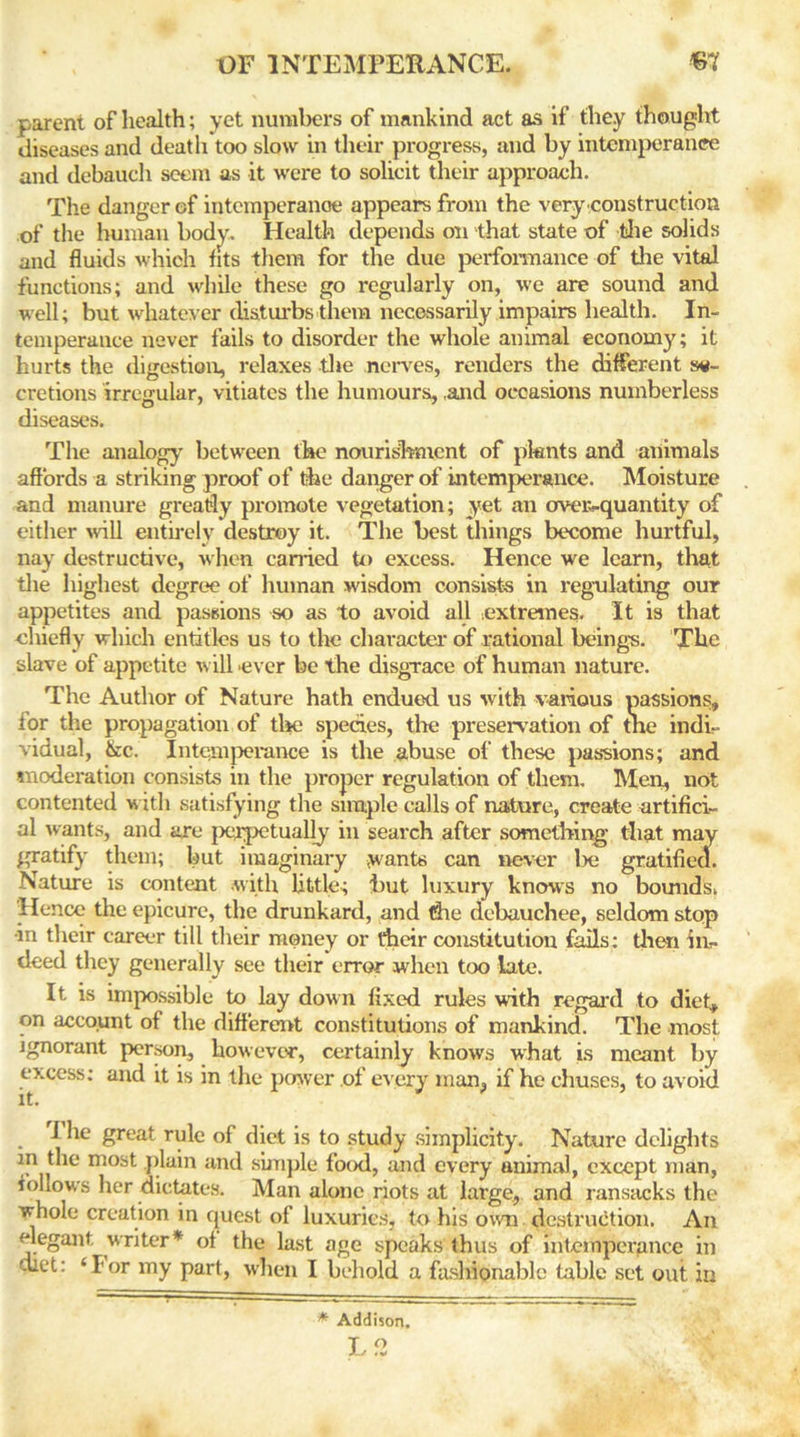 parent of health; yet numbers of mankind act as if they thought diseases and death too slow in their progress, and by intemperance and debauch seem as it were to solicit their approach. The danger of intemperance appears from the very construction of the human body. Health depends on that state of the solids and fluids which fits them for the due performance of tire vital functions; and while these go regularly on, we are sound and well; but whatever disturbs them necessarily impairs health. In- temperance never fails to disorder the whole animal economy; it hurts the digestion, relaxes the nerves, renders the different se- cretions irregular, vitiates the humours, ,and occasions numberless diseases. The analogy between the nourishment of plants and animals affords a striking proof of the danger of intemperance. Moisture and manure greatly promote vegetation; yet an over-quantity of either will entirely destroy it. The best things become hurtful, nay destructive, when carried to excess. Hence we learn, that the highest degree of human wisdom consists in regulating our appetites and passions so as to avoid all extremes. It is that chiefly which entitles us to the character of rational beings. The slave of appetite will .ever be the disgrace of human nature. The Author of Nature hath endued us with various passions, for the propagation of the species, the preservation of tne indi- vidual, &c. Intemperance is the abuse of these pas-sions; and moderation consists in the proper regulation of them. Men, not contented with satisfying the simple calls of nature, create artifici- al wants, and are perpetually in search after something that may gratify them; hut imaginary wants can never he gratified. Nature is content with little; hut luxury knows no bounds. Hence the epicure, the drunkard, and die debauchee, seldom stop •in their career till their money or their constitution fails: then in- deed they generally see their error when too late. It is impossible to lay down fixed rules with regal'd to diet, on account of the different constitutions of mankind. The most ignorant person, however, certainly knows what is meant by excess: and it is in the power of every man, if he chuses, to avoid I he great rule of diet is to study simplicity. Nature delights in the most plain and simple food, and every animal, except man, follows her dictates. Man alone riots at large, and ransacks the whole creation in quest of luxuries, to his own. destruction. An elegant writer* of the last age speaks thus of intemperance in diet: ‘Ior my part, when I behold a fashionable table set out in * Addison. L2