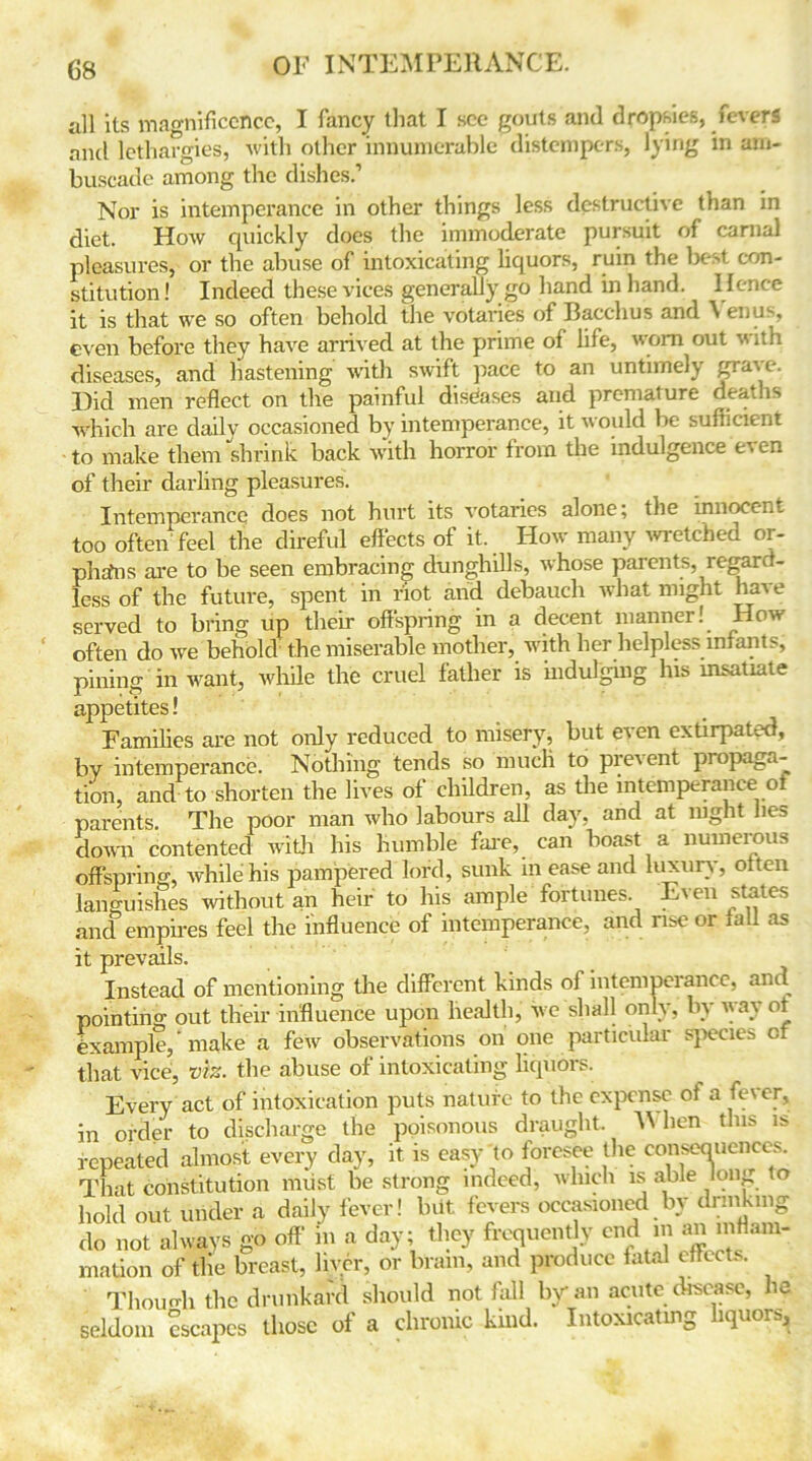 all its magnificence, I fancy that I see gouts and dropsies, fevers and lethargies, with other innumerable distempers, lying in am- buscade among the dishes.’ Nor is intemperance in other things less destructive than in diet. How quickly does the immoderate pursuit of carnal pleasures, or the abuse of intoxicating liquors, ruin the best con- stitution! Indeed these vices generally go hand in hand. Hence it is that we so often behold the votaries of Bacchus and \ enus, even before they have arrived at the prime of life, worn out with diseases, and hastening with swift pace to an untimely grave. Hid men reflect on the painful diseases and premature deaths which are daily occasioned by intemperance, it w ould be sufficient to make them shrink back with horror from the indulgence t\ en of their darling pleasures. Intemperance does not hurt its votaries alone; the innocent too often feel the direful effects of it. How many wretched or- phans are to be seen embracing dunghills, whose parents, regard- less of the future, spent in not and debauch what might have served to bring up their offspring in a decent manner! How often do we behold the miserable mother, with her helpless infants, pining in want, while the cruel father is indulging his insatiate appetites! Families are not only reduced to misery, but even extirpated, by intemperance. Nothing tends so much to prevent propaga- tion, and to shorten the lives of children, as the intemperance ot parents. The poor man who labours all day, and at night lies down contented with his humble fare, can boast a numerous offspring, while his pampered lord, sunk m ease and luxury, oiten languishes without an heir to his ample fortunes. Even states and empires feel the influence of intemperance, and rise or mil as it prevails. Instead of mentioning the different kinds of intemperance, and pointing out their influence upon health, we shall only, by way ot example, ’ make a few observations on one particular species cf that vice, viz. the abuse of intoxicating liquors. Every act of intoxication puts nature to the expense oi a fever, in order to discharge the poisonous draught M hen this is repeated almost every day, it is easy to foresee the consequences^ That constitution must be strong indeed, which is able long to hold out under a daily fever! but fevers occasioned by drinking do not always go off in a day; they frequently end m an inflam- mation of the breast, liver, or brain, and produce fatal effects. Though the drunkard should not fall by an acute disease, he seldom escapes those of a chronic kind. Intoxicating liquors.