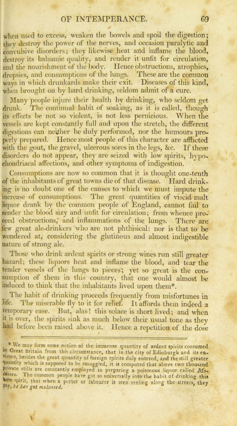 when used to excess, weaken the bowels and spoil the digestion; they destroy the power of the nerves, and occasion paralytic and convulsive disorders; they likewise heat and inflame the blood, destroy its balsamic quality, and render it unfit for circulation, and the nourishment of the body. Hence obstructions, atrophies, dropsies, and consumptions of the lungs. These are the common ways in which drunkards make their exit. Diseases of this kind, when brought on by hard drinking, seldom admit of a cure. Many people injure their health by drinking, who seldom get drunk. The continual habit of soaking, as it is called, though its effects be not so violent, is not less pernicious. When tne vessels are kept constantly full and upon the stretch, the different digestions can neither be duly performed, nor the humours pro- perly prepared. Hence most people of this character are afflicted with the gout, the gravel, ulcerous sores in the legs, &c. If these disorders do not appear, they are seized with low spirits, hypo- chondriacal affections, and other symptoms of indigestion. Consumptions are now so common that it is thought one-tenth of the inhabitants of great towns die of that disease. Hard drink- ing is no doubt one of the causes to which we must impute the increase of consumptions. The great quantities of viscid malt liquor drank by the common people of England, cannot fail to render the blood sizy and unfit for circulation; from whence pro- ceed obstructions,' and inflammations of the lungs. There are few great ale-drinkers who are not phthisical: nor is that to be wondered at, considering the glutinous and almost indigestible nature of strong ale. Those who drink ardent spirits or strong wines run still greater hazard; these liquors heat and inflame the blood, and tear the tender vessels of the lungs to pieces', yet so great is the con- sumption of them in this country, that one would almost be induced to think that the inhabitants lived upon them*. The habit of drinking proceeds frequently from misfortunes in life. The miserable fly to it for relief. It affords them indeed a temporary ease. But, alas! this solace is short lived; and when it is over, the spirits sink as much below their usual tone as they liad before been raised above it. Hence a repetition of the dose . * may form some notion of the immense quantity of ardent spirits consumed ms Great Britain from this circumstance, that in the city of Edinburgh and its cn- virons, besides the great quantity of foreign spirits duly entered, and the still greater quantity which is supposed to be smuggled, it is computed that above two thousand private stills are constantly employed in preparing a poisonous liquor called Jlfg. lasses. The common people have got so universally into the habit of drinking this •>a?e spirit, that when a porter or labourer is seen reeling along the streets, they •ay, be has got molasstd.