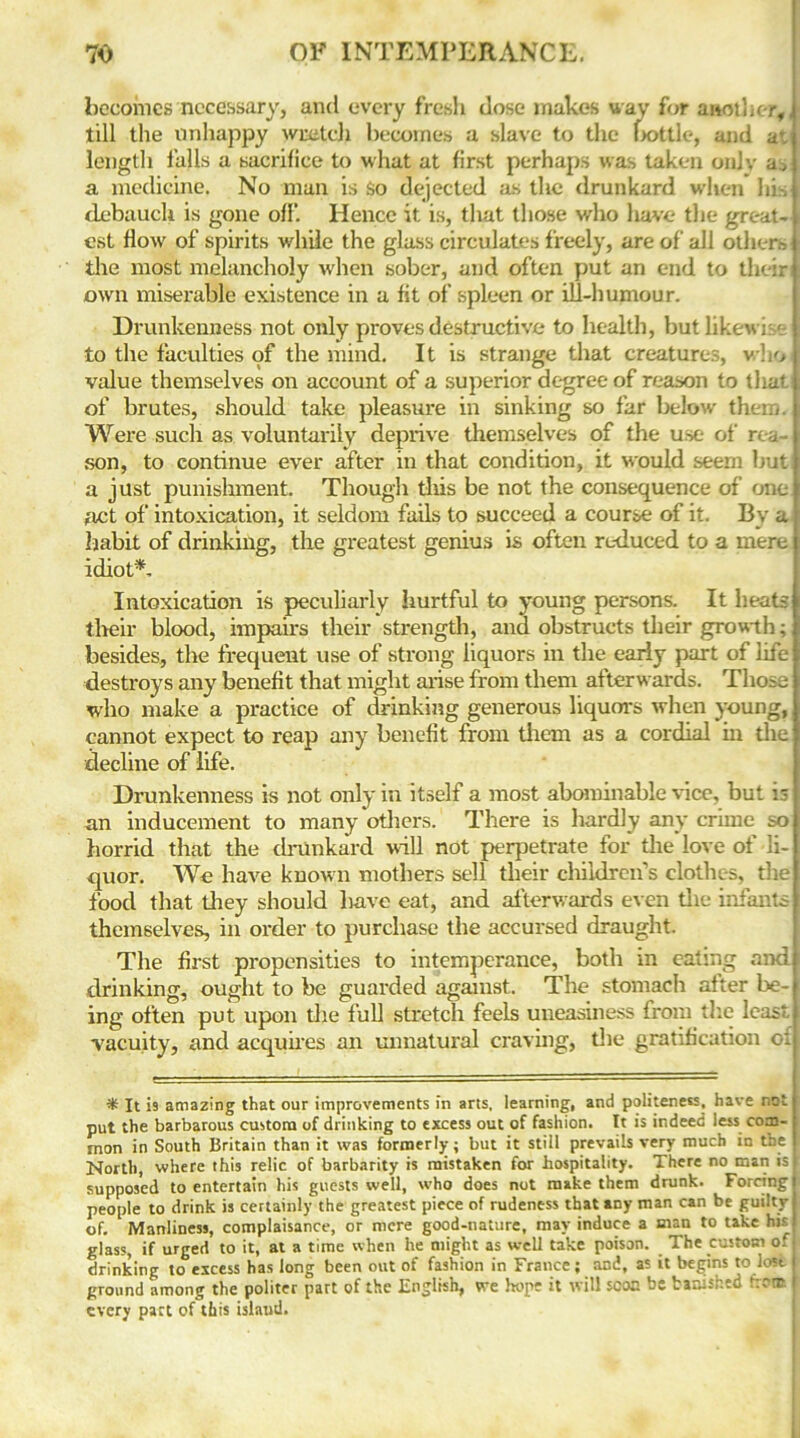 becomes necessary, and every fresh dose makes way for another,, till the unhappy wretch becomes a slave to the bottle, and av. length falls a sacrifice to what at first perhaps was taken onlv a, a medicine. No man is So dejected as the drunkard when his j debauch is gone off. Hence it is, that those who have the great- | cst flow of spirits while the glass circulates freely, are of all others the most melancholy when sober, and often put an end to theiri> own miserable existence in a fit of spleen or ill-humour. Drunkenness not only proves destructive to health, but likewise to the faculties of the mind. It is strange that creatures, who I value themselves on account of a superior degree of reason to tliatl of brutes, should take pleasure in sinking so far below them. Were such as voluntarily deprive themselves of the use of rea son, to continue ever after in that condition, it would seern hut; a just punishment. Though this be not the consequence of one act of intoxication, it seldom fails to succeed a course of it. By a habit of drinking, the greatest genius is often reduced to a mere idiot*. Intoxication is peculiarly hurtful to young persons. It heats their blood, impairs their strength, and obstructs their growth; besides, the frequent use of strong liquors in the early part of life destroys any benefit that might arise from them afterwards. Those who make a practice of drinking generous liquors when young, cannot expect to reap any benefit from them as a cordial in the decline of life. Drunkenness is not only in itself a most abominable vice, but i; an inducement to many others. There is hardly any crime so horrid that the drunkard will not perpetrate for the love of li- quor. We have known mothers sell their children’s clothes, the food that they should liave eat, and afterwards even the infants themselves, in order to purchase the accursed draught. The first propensities to intemperance, both in eating and drinking, ought to be guarded against. The stomach after be- I ing often put upon the full stretch feels uneasiness from the least vacuity, and acquires an unnatural craving, the gratification oi * It is amazing that our improvements in arts, learning, and politeness, have not put the barbarous custom of drinking to excess out of fashion. It is indeed less com- mon in South Britain than it was formerly; but it still prevails very much in the I North, where this relic of barbarity is mistaken for hospitality. There no man isi supposed to entertain his guests well, who does not make them drunk. Forcing! people to drink is certainly the greatest piece of rudeness that any man can be guilty j of. Manliness, complaisance, or mere good-nature, may induce a man to take his i glass, if urged to it, at a time when he might as well take poison. The custom of drinking to excess has long been out of fashion in France; and, as it begins to lost I ground among the politer part of the English, vre hope it will scon be banished «tr. r every part of this island.