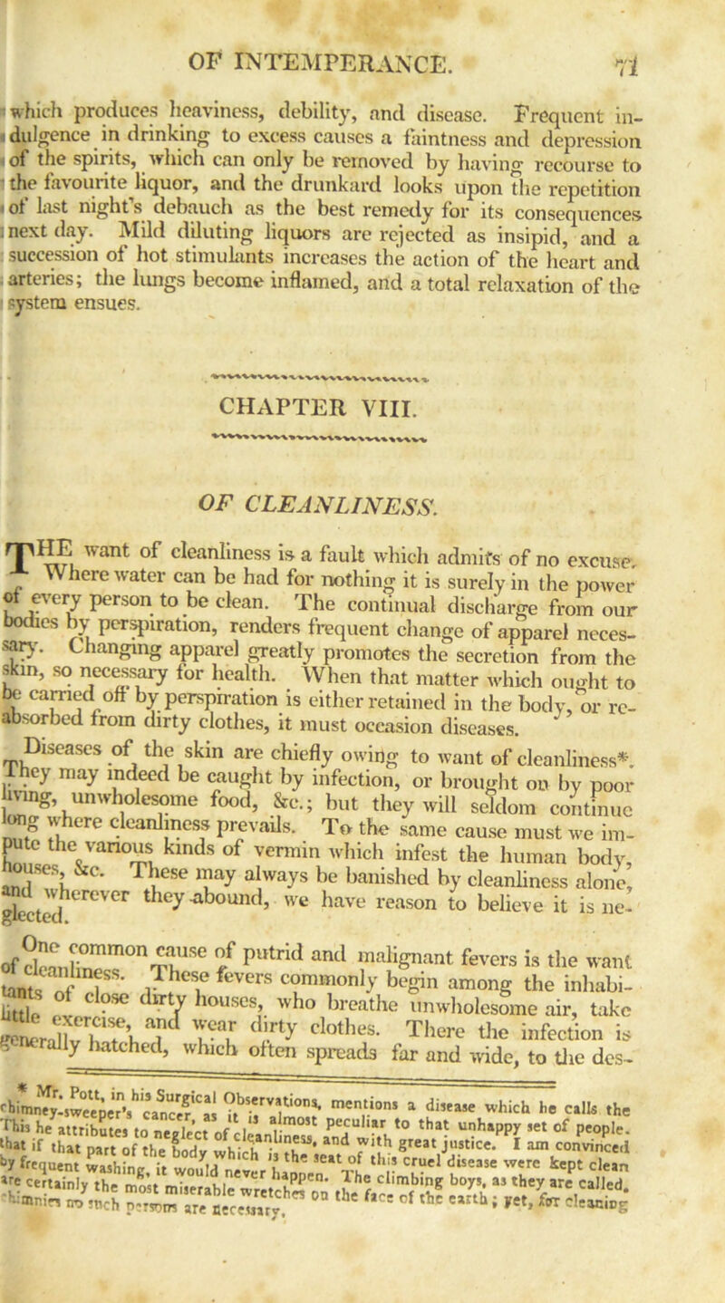 I which produces heaviness, debility, and disease. Frequent in- i dpJgence. in dnnkin^ to excess causes a faintness and depression < of the spirits, winch can only be removed by having recourse to the favourite liquor, and the drunkard looks upon the repetition «of List night s debauch as the best remedy for its consequences I next day. Mild diluting liquors are rejected as insipid, and a succession of hot stimulants increases the action of the heart and arteries; the lungs become inflamed, arid a total relaxation of the -ystem ensues. CHAPTER VIII. V»w\v\wv\v\\»v\v\ T1 OF CLEANLINESS. HE want of cleanliness is a fault which admits of no excuse. Where water can be had for nothing it is surely in the power of every person to be clean. The continual discharge from our bodies by perspiration, renders frequent change of apparel neces- sary. Changing apparel greatly promotes the secretion from the skin, so necessary for health. When that matter which ought to be carried off by perspiration is either retained in the body, or re- absorbed from dirty clothes, it must occasion diseases. Diseases of the skin are chiefly owing to want of cleanliness* Ihey may indeed be caught by infection, or brought on by poor hving, unwholesome food, &c.; but they will seldom continue long where cleanliness prevails. To the same cause must we im- pute the various kinds of vermin which infest the human body, nT: &c- T1.lese ™ay aI,ways be banished by cleanliness alone, gkctedhereVer they‘ab°Und’ we have reason to believe it isne- Of clennW m°nS1Se pUtrid and maligant fevers is the want tants of T iT K‘Sie feVers co™m(m]y begin among the inhabi- tants of close dirty houses who breathe unwholesome air, take Srlv W b a Tl dIrty clothes- the infection is generally hatched, which often spreads far and wide, to the des- rhimr\ty-sweeper*’s^'canctr*'as men,tions a which he calk the This he attributes to neolp’r-t f 1 a 1,1051 peculiar to that unhappy set of people. •>». it .to Pz\ j° lin«”•.md ri:h s“ 1 ™ Sequent washing, it would never Ljnen The^r &Cpt dean ^ certainly the most miserable wwtchS w tL fa~ rf lv ?Sh “ SV -mnirs no Jnch pcTJDm are aecemrjf ' the fice of the e*rth. Fet, f« cleaciDE;