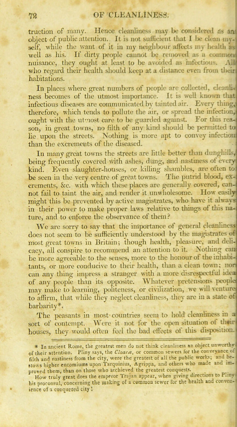 truction of many. Hence cleanliness may be considered as an object of public attention. It is not sufficient that I be clean my- self, while the want of it in my neighbour affects my health as well as his. If dirty people cannot be removed as a common nuisance, they ought at least to be avoided as infectious. All who regard their health should keep at a distance even from their habitations. In places where great numbers of people are collected, cleanli- ness becomes of the utmost importance. It is well known tliat infectious diseases are communicated by tainted air. Every thing, therefore, which tends to pollute the air, or spread the infection, ought with the utmost care to be guarded against. For this rea- son, in great towns, no filth of any kind should be permitted to lie upon the streets. Nothing is more apt to convey infection than the excrements of the diseased. In many great towns the streets are little better than dunghills, being frequently covered with aslies, dung, and nastiness of every kind. Even slaughter-houses, or killing shambles, are often to be seen in the very centre of great towns. The putrid blood, ex- crements, &c. with which these places are generally covered, can- not fail to taint the air, and render it unwholesome. How easily might this be prevented by active magistrates, who have it always in their power to make proper laws relative to things of tliis na- ture, and to enforce the observance of them? We are sorry to say that the importance of general cleanliness does not seem to be sufficiently understood by the magistrates of most great towns in Britain; though health, pleasure, and deli- cacy, all conspire to recommend an attention to it. Nothing can be more agreeable to the senses, more to the honour of the inhabi- tants, or more conducive to their health, than a clean town; nor can any thing impress a stranger -with a more disrespectful idea of any people than its opposite. Whatever pretensions people may make to learning, politeness, or civilization, we will venture to affirm, that while they neglect cleanliness, they are in a state of barbarity*. The peasants in most- countries seem to hold cleanliness in a sort of contempt. Were it not for the open situation ol thtir houses, they would often feel the bad effects of this disposition. * In ancient Rome, the greatest men do not think cleanliness an object unworthy of their attention. Pliny says, the Cloacce, or common sewers for the conveyance of filth and nastiness from the city, were the greatest of all the public works; and be- stows higher encomiums upon Tarquinius, Agrippa, and others who made and im- proved them, than on those who atchieved the greatest conquests. How truly great does the emperor Trajan appear, when giving directions to Pliny his proconsul, concerning the making of a common sewer for the health and convec- icnce of a conquered city !