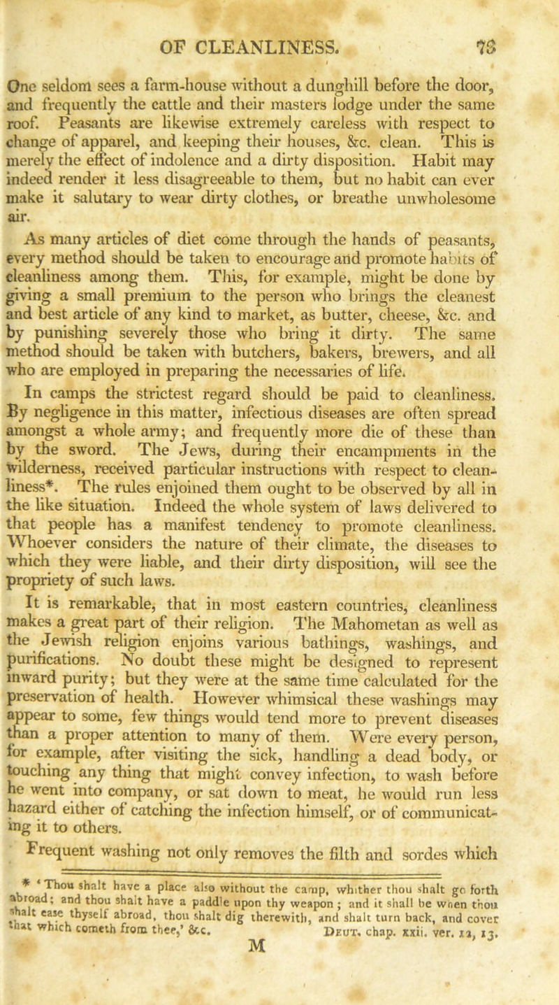 One seldom sees a farm-house without a dunghill before the door, and frequently the cattle and their masters lodge under the same roof. Peasants are likewise extremely careless with respect to change of apparel, and keeping their houses, &c. clean. This is merely the effect of indolence and a dirty disposition. Habit may indeed render it less disagreeable to them, but no habit can ever make it salutary to wear dirty clothes, or breathe unwholesome air. As many articles of diet come through the hands of peasants, every method should be taken to encourage and promote habits of cleanliness among them. This, for example, might be done by giving a small premium to the person who brings the cleanest and best article of any kind to market, as butter, cheese, &c. and by punishing severely those who bring it dirty. The same method should be taken with butchers, bakers, brewers, and all who are employed in preparing the necessaries of life. In camps the strictest regard should be paid to cleanliness. By negligence in this matter, infectious diseases are often spread amongst a whole army; and frequently more die of these than by the sword. The Jews, during their encampments in the wilderness, received particular instructions with respect to clean- liness*. The rules enjoined them ought to be observed by all in the like situation. Indeed the whole system of laws delivered to that people has a manifest tendency to promote cleanliness. Whoever considers the nature of their climate, the diseases to which they were liable, and their dirty disposition, will see the propriety of such laws. It is remarkable, that in most eastern countries, cleanliness makes a great part of their religion. The Mahometan as well as the Jewish religion enjoins various bathings, washings, and purifications. No doubt these might be designed to represent inward purity; but they were at the same time calculated for the preservation of health. However whimsical these washings may appear to some, few things would tend more to prevent diseases than a proper attention to many of them. Were every person, lor example, after visiting the sick, handling a dead body, or touching any thing that might convey infection, to wash before he went into company, or sat down to meat, he would run less hazard either of catching the infection himself, or of communicat- ing it to others. Frequent washing not only removes the filth and sordes which * T^ou a place also without the camp, whither thou shalt go forth a road; and thou shalt have a paddle upon thy weapon ; and it shall be wnen thou a 1 ea*e thyself abroad, thou shalt dig therewith, and shalt turn back, and cover that whtch cometh from thee,’ 6tc. Deux. chap. xxii. ver. xa, 13. M