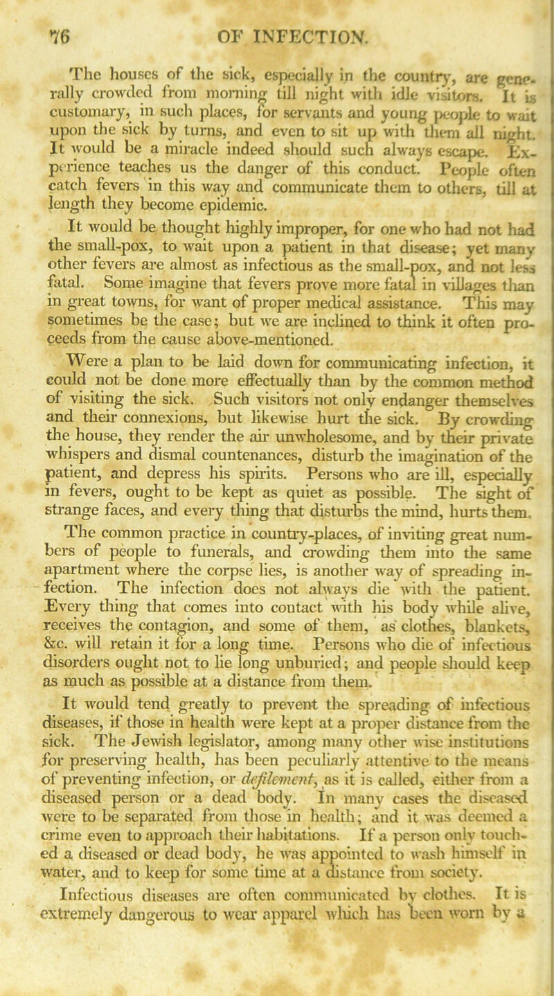 The houses of the sick, especially in the country, are gene- rally crowded from morning till night with idle visitors. It is customary, in such places, for servants and young people to wait upon the sick by turns, and even to sit up with them all night. It would be a miracle indeed should such always escape. Ex- perience teaches us the danger of this conduct. People often catch fevers in this way and communicate them to others, till at length they become epidemic. It would be thought highly improper, for one who had not had the small-pox, to wait upon a patient in that disease; yet many other fevers are almost as infectious as the small-pox, and not les^ fatal. Some imagine that fevers prove more fatal in villages than in great towns, for want of proper medical assistance. This may sometimes be the case; but we are inclined to think it often pro- ceeds from the cause above-mentioned. Were a plan to be laid down for communicating infection, it could not be done more effectually than by the common method of visiting the sick. Such visitors not only endanger themselves and their connexions, but likewise hurt the sick. By crowding the house, they render the ah' unwholesome, and by their private whispers and dismal countenances, disturb the imagination of the patient, and depress his spirits. Persons who are ill, especially in fevers, ought to be kept as quiet as possible. The sight of strange faces, and every thing that disturbs the mind, hurts them. The common practice in country-places, of inviting great num- bers of people to funerals, and crowding them into the same apartment where the corpse lies, is another way of spreading in- fection. The infection does not always die with the patient. Every thing that comes into contact with his body while alive, receives the contagion, and some of them, as clothes, blankets, &c. will retain it for a long time. Persons who die of infectious disorders ought not to lie long unburied; and people should keep as much as possible at a distance from them. It would tend greatly to prevent the spreading of infectious diseases, if those in health were kept at a proper distance from the sick. The Jewish legislator, among many other wise institutions for preserving health, has been peculiarly attentive to the means of preventing infection, or defilement, as it is called, either from a diseased person or a dead body. In many cases the diseased were to be separated from those in health; and it was deemed a crime even to approach their habitations. If a person only touch- ed a diseased or dead body, he was appointed to wash himself in water, and to keep for some tune at a distance from society. Infectious diseases are often communicated by clothes. It is extremely dangerous to wear apparel which has been worn by a