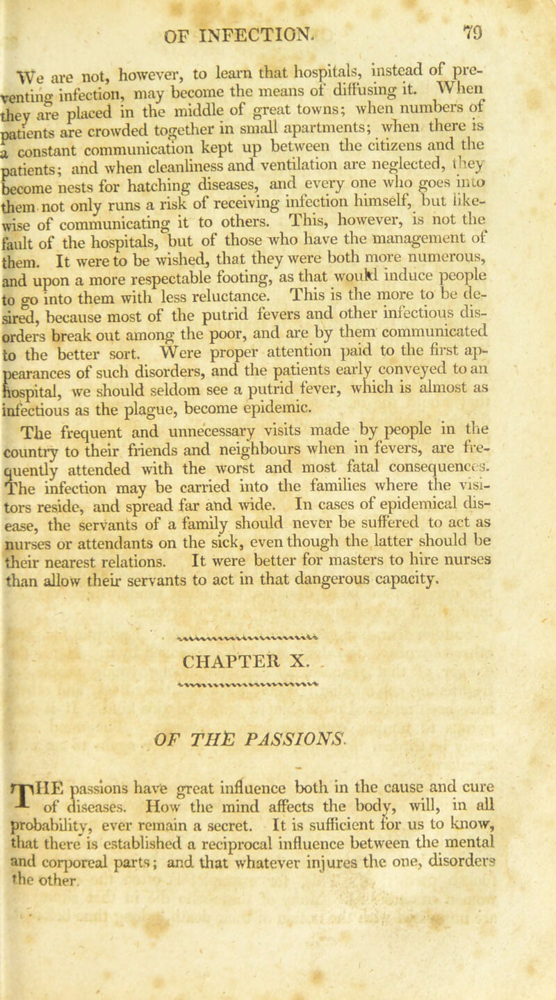We are not, however, to learn that hospitals, instead of pre- venting infection, may become the means of diffusing it. When they are placed in the middle of great towns; when numbers of patients are crowded together in small apartments; when there is a constant communication kept up between the citizens and the patients; and when cleanliness and ventilation are neglected, they become nests for hatching diseases, and every one who goes into them not only runs a risk of receiving infection himself, but like- wise of communicating it to others. This, however, is not the fault of the hospitals, but of those who have the management of them. It were to be wished, that they were both more numerous, and upon a more respectable footing, as that woukl induce people to go into them with less reluctance. This is the more to be de- sired, because most of the putrid fevers and other infectious dis- orders break out among the poor, and are by them communicated to the better sort. Were proper attention paid to the first ap- pearances of such disorders, and the patients early conveyed to an hospital, we should seldom see a putrid fever, which is almost as infectious as the plague, become epidemic. The frequent and unnecessary visits made by people in the country to their friends and neighbours when in fevers, are fre- quently attended with the worst and most fatal consequences. The infection may be carried into the families where the visi- tors reside, and spread far and wide. In cases of epidemical dis- ease, the servants of a family should never be suffered to act as nurses or attendants on the sick, even though the latter should be their nearest relations. It were better for masters to hire nurses than allow their servants to act in that dangerous capacity. CHAPTER X. OF THE PASSIONS. ml IE passions have great influence both in the cause and cure -*■ of diseases. How the mind affects the body, will, in all probability, ever remain a secret. It is sufficient for us to know, that there is established a reciprocal influence between the mental and corporeal parts; and that whatever injures the one, disorders the other